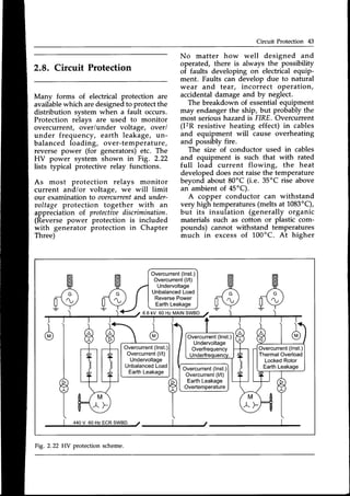 Circuit Protection 43
2.8. Circuit Protection
Many forms of electrical protection are
availablewhich aredesignedto protect the
distribution system when a fault occurs.
Protection relays are used to monitor
overcurrent, over/under voltage, over/
under frequency, earth leakage, un-
balanced loading, over-temperature,
reverse power (for generators)etc. The
HV power system shown in Fig. 2.22
lists typical protective relay functions.
As most protection relays monitor
current and/or voltage, we will limit
our examination to ooercurrentand under-
voltage protection together with an
appreciation of protectiaediscrimination.
(Reversepower protection is included
with generator protection in Chapter
Three)
No matter how well designed and
operated, there is always the possibility
of faults developing on electrical equip-
ment. Faults can develop due to natural
wear and tear, incorrect operation,
accidentaldamageand by neglect.
The breakdown of essentialequipment
may endanger the ship, but probably the
most serious hazard is FIRE. Overcurrent
(I2R resistive heating effect) in cables
and equipment will cause overheating
and possibly fire.
The size of conductor used in cables
and equipment is such that with rated
full load current flowing, the heat
developeddoesnot raisethe temperature
beyond about 80'C (i.e. 35'C rise above
an ambientof 45'C).
A copper conductor can withstand
very high temperatures(meltsat 1083"C),
but its insulation (generally organic
materials such as cotton or plastic com-
pounds) cannot withstand temperatures
much in excessof 100'C. At higher
A A
[V [v
A
[v
440V 60HzECRSWBD. t I t
d l
I
?
Overcurrent(lnst.)
Overcurrent(l/t)
Undervoltage
Unbalanced
Load
ReversePower
EarthLeakage
Overcurrent
(lnst.)
Overcurrent
(l/t)
Undervoltage
Unbalanced
Load
EarthLeakage
Overcurrent
(lnst.)
Overcurrent
(l/t)
EarthLeakage
Overtemperature
6.6kV 60 Hz MAINSWBD 7
t t +
.l.
d
Overcurrent
(lnst.)
Undervoltage
Overfrequency
Underfrequency.
Overcurrent
(lnst.)
ThermalOverload
LockedRotor
EarthLeakage
{
{
LI A
/ M 
* F-,,
Fig. 2.22 HV protection scheme.
 