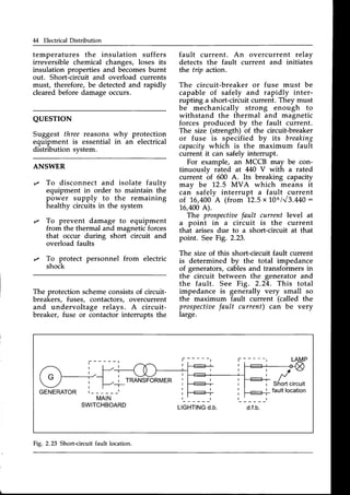 M Electrical Distribution
QUESTION
Suggest three reasons
equipment is essential
distribution svstem.
why protection
in an electrical
temperatures the insulation suffers
irreversible chemical changes, loses its
insulation properties and becomesburnt
out. Short-circuit and overload currents
must, therefore, be detectedand rapidly
clearedbefore damageoccurs.
fault current. An overcurrent relay
detects the fault current and initiates
the trip action.
The circuit-breaker or fuse must be
capable of safely and rapidly inter-
rupting a short-circuit current. They must
be mechanically strong enough to
withstand the thermal and magnetic
forces produced by the fault current.
The size (strength) of the circuit-breaker
or fuse is specified by its breaking
capacitywhich is the maximum fault
current it can safely interrupt.
For example, an MCCB may be con-
tinuouslv rated at 440 V with a rated
current
-of
OOO
A. Its breaking capacity
mav be 12.5 MVA which means it
can safely interrupt a fault current
of 1.6,400
A (from 12.5x106143.440:
1,6,400
A).
The prospectiae
fault current level at
a point in a circuit is the current
that arises due to a short-circuit at that
point. SeeFig. 2.23.
The size of this short-circuit fault current
is determined by the total impedance
of generators,cablesand transfoimers in
the circuit between the generator and
the fault. See Fig. 2.24. This total
impedance is generally very small so
the maximum fault current (called the
prospectioe
fault current) can be very
large.
ANSWER
t/ To disconnect and isolate faultv
equipment in order to maintain th-e
power supply to the remaining
healthy circuits in the system
,/ To prevent damage to equipment
from the thermal and magnetic forces
that occur during short circuit and
overload faults
,/ To protect personnel from electric
shock
The protection schemeconsistsof circuit-
breakers, fuses, contactors, overcurrent
and undervoltage relays. A circuit-
breaker, fuse or contactor interrupts the
r TRANSFORMER
GENERATOR r - - - - - - l
MAIN
SWITCHBOARD
Fig. 2.23 Short-circuit fault location.
 
