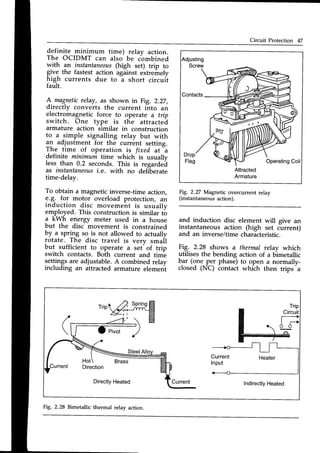 Circuit Protection 47
definite minimum time) relay action.
The OCIDMT can also be combined
with an instantaneozs
(high set) trip to
give the fastest action agiinst extremely
high currents due to I short circuit
fault.
A magneticrelay, as shown in Fig,.2.27,
directly converts the current into an
electromagnetic force to operate a trip
switch. One type is tfie attracted
armature action
-similar
in construction
to a ,simple signalling relay but with
an adjustment for the current setting.
Th" time of operation is fixed at
-a
definite minimum time which'is usuallv
less than 0.2 seconds.This is regarded
as instantaneous
i.e. with no deliberate
time-delay.
To obtain a magnetic inverse-time action,
9.8-. for motor overload protection, an
induction disc movement is usuallv
employed. This construction is similar tb
a kWh energy meter used in a house
but the disc movement is constrained
by a spring so is not allowed to actually
rotate. The disc travel is verv small
but sufficient to_operate a set of trip
switch contacts. Bolh current and tim^e
settingsare adjustable.A combinedrelay
including an attracted armature element
Adjusting
Screw
Contacts
Attracted
Armature
Fig. 2.27 Magnetic overcurrentrelay
(instantaneousaction).
and induction disc element will give an
instantaneous action (high set current)
and an inverse/timecharacteristic.
Fig. 2.28 shows a thermal rcIay which
utilises the bending action of a bimetallic
b.ar(gn9 p^erphase) to open a normally-
closed (NC) contact whith then trips-a
Fig. 2.28 Bimetallicthermal relay
 