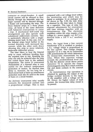 48 Electrical Distribution
contactor or circuit-breaker. A small
circuit current will be allowed to flow
directly through the bimetallic strip but
larger
-currents
will be directed through
a lieater coil surrounding the strip. The
three bimetal strips in a three phase
relay, all bend in the same direction
with balanced overcurrents to cause
a trip. A mechanical bell-crank trip
arrarigement can also operate with
unbalinced (differential)currents. This
is particularly effective with a single-
phising motor fault. In this case,two of
^the
Uimetal strips bend further in the
normal direction with increased line
current, while the other cools down
allowing this strip to move relatively
backwards (differentialaction).
The time iaken to heat the bimetal
strip to cause sufficient bending fix-es
the^required time to trip. Resetling the
relay cin only be achieved after the_strip
has-cooled down back to the ambient
temperature. The inaerseI/t overcurrent
characteristic of a thermal relay is very
useful for the indirett temperature
protection of motors. Its thermal time.
delay is, however, far too long for a
shori-circuit fault so back-up instantaneous
protection must also be used in the form
-of
fuses or a circuit breaker.
An electronicovercurrent relay usually
converts the measured current into
a proportional voltage. This is then
compared with a set voltage lfvel within
the
-monitoring
unit which may be
digital or analogue.In an_analogueunit
(aJ shown in F1g. 2.29) the time delay
is obtained by the time taken to charge
up a capacitor. This type of relay has
separate adjustments for overcurrent
and time settings together with an
instantaneous trip. The electronic
amplifiers within the relay require a low
voliaged.c. power supply,e.g.24 V d.c.
deriv:ed from a 110 V a.c. auxiliary
supply.
Here, the input from a line current
transformer (CT) is rectified to produce
a d.c. voltage which is proportional to
the line curlent. This voltage charges
capacitorC2 at a rate sel 4 conjunction
wilh potentiometer R5 which determines
the inverse-time characteristic for the
relay. When this capacitor voltage
exceedsthe predetermined level (set
by R2) the detector circuit drives Power
tiansistor T2 to operate the output
electromagneticrelay RLA which switches
trip and ilarm contacts in the external
circuits.
operation is
output of the
to the input
An instantaneous triP
obtained by applying the
bridge rectifier directlY
voltage set b
of tlie amplifier with a voltage 9el b-y
R4 Hence--for hisher values of fault
R4. Hence, for higher
current, the inverse--timedelay circuit is
by-passed.
/R5
Time
Setting
R3
R7 *ve
c3
Trip
&
Alarm
lF""
Fig. 2.29 Electronic overcurrent relay circuit.
 