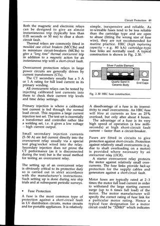 Circuit Protection 49
Both _the _magneticand electronic relays
can be designed to give an almost
instantaneous trip (typically less than
0.05 secondsor 50 ms) to clear a short-
circuit fault.
Thermal relays are commonlv fitted in
mouldedcaseciicuit breakers
(MiCns) and
in miniature circuit-breakers (MCBs) to
give 9-'ll9ng time" thermalovercurrenttrip
in addition to a magneticaction for an
instantaneous
trip with a short-circuitfault.
Overcurrent protection relays in large
power circuits are generally driven by
current transformers(CTs).
The CT secondary usuallv has a 5 A
or L A rating for full load iurrent in its
primary winding.
All overcurrent relays can be tested bv
injecting calibrated iest currents into
them to check their current trip levels
and time delay settings.
Primary injection is where a calibrated
test current is fed through the normal
load circuit. This requires a large current
injectiontestset.The testsetis 6ssentially
a transformer and controller rather lik-e
a welding set, i.e. it gives a low voltage
- high current output.
Small secondary injection currents
(5-50 A) are fed current directly into the
overcurrent relay usually via
-a
special
test plug/socket wired into the ielay.
Secondary injection does not prove the
CT performance (as it is disionnected
during the test) but is the usual method
for testing an overcurrent relay.
The- setting up of an overcurrent relay
is obviously critical to its protective duty
so is carried out in strict accordance
with the manufacturer's instructions.
Syqh setting up is done during new ship
trials and at subsequentperiodic surveys.
o Fuse Protection
A fuse is the most common type of
protection against a short-circuit fault
in LV distribution circuits, motor circuits
and for portable appliances.It is relatively
simple, inexpensive and reliable. As
re-wireablefuses tend to be less reliable
than the cartridge type and are open
to abuse (fitting the wrong stze of fuse
wire), they are not recommended for
marine practice. HRC (high rupturing
c-apacity
- e.g. 80 kA) cartridge-type
fuse links are normally used. A tyfiiat
constructionis shown in Fig. 2.30,
Silver
Fusible
Element
Metal
QuartzSandin
CeramicBody
Fig. 2.30 HRC fuse construction.
A disadvantage of a fuse is its insensi-
tivity to smallovercurrents.An HRC fuse
wiII blow at currents as low as 25olo
overload, but only after about 4 hours.
- .Th" advantage-of a fuse is its very
high speed of operation (a few milli-
seconds) at high short-circuit fault
current - faster than a circuit-breaker.
Fuses are fitted in circuits to give
protectionagainstshort
-circuifs.Protection
againstrelatively small overcurrents(e.g.
due to shaft overloading on a motoi)
is provided where necessary by an
oaercurrentrelay (OCR).
A starter overcurrent relav protects
the motor against relatively tr"itt over-
currents. The fuse links provide back-up
protection for the supply cables and
generators against a short-circuit fault.
Motor fuses are typically rated at 2-3
times the motor full load current in order
to withstand the large starting current
surge (up to 6 times full load) of the
motor. The motor manufacturer will
specify the correct rating of fuse link for
a particular motor rating. Hence a
typical fuse designation for a motor
circuit could be "32M63"
which indicates
 
