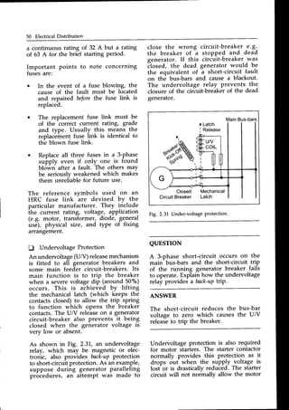 50 Electrical Distribution
a continuous rating of 32 A but a rating
of 63 A for the brief starting period.
Important points to note concerning
fuses are:
o In the event of a fuse blowing, the
cause of the fault must be located
close the wrong circuit-breaker e.g.
the breaker of a stoPPed and dead
generator. If this circuit-breaker was
flosed, the dead generator would be
the equivalent of
-a
short-circuit fault
on the bus-bars and cause a blackout.
The undervoltage relay prevents the
closure of the cirEuit-breike^rof the dead
generator.
QUESTTON
A 3-phase short-circuit occurs on the
main- bus-bars and the short-circuit trip
of the running generator breaker fails
to operate. Explain how the undervoltage
relay provides a back-uP
triP.
MainBus-bars
Fig, 2.3L Under-voltageprotection.
The reference symbols used on an
HRC fuse link are devised bY the
particular manufacturer. They include
the current rating, voltage, application
(e.g. motor, transformer, diode, ge-neral
use), physical size, and type of fixing
arrangement.
tr Undervoltage Protection
An undervoltage(U/V) releasemechanism
is fitted to all generator breakers and
some main feeder circuit-breakers.Its
main function is to trip the breaker
when a severevoltage dip (around 50o/o)
occurs. This is achieved by lifting
the mechanical latch (which keeps the
contactsclosed)to allow the trip spring
to function which oPens the breaker
contacts.The U/V releaseon a generator
circuit-breaker also prevents it being
closed when the generator voltage is
very low or absent.
As shown in Fig. 2.31,,an undervoltage
relay, which may be magnetic or elec-
tronic, also provides back-upprotection
to short-circuitprotection.As an example,
suppose during generator paralleling
proCedures, an attempt was made to
and repaired beforethe fuse link is
replaced.
The replacement fuse link must be
of the correct current rating, grade
and type. Usually this means the
rephc6ment fuse iink is identical to
th-eblown fuse link.
Replaceall three fuses in a 3-phase
suppty even if only one is found
bl<iwn after a fault. The others may
be seriously weakened which makes
them unreliable for future use.
ANSWER
The short-circuit reduces the
voltage to zero which causes
releaseto trip the breaker.
bus-bar
the U/V
Undervoltage protection is also required
for motor starters. The starter contactor
normally provides this protectio_nas it
drops ouf when the supply _voltage is
losCor is drasticallyreduced. The starter
circuit will not normally allow the motor
 