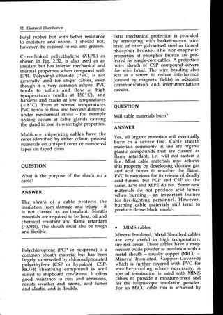 52 Electrical Distribution
butvl rubber but with better resistance
to moisture and ozone. It should not,
however, be exposedto oils and gteases.
Cross-linked polyethylene (XLPE) as
shown in Fig. 2.32, is also used as an
insulant but has inferior mechanical and
thermal properties when compared with
EPR. Polyvinyl chloride (PVC) is not
generally used for ships' cables, even
[houeh it is very common ashore. PVC
tend"s to soften and flow at high
temperatures (melts at L50'C), and
hardens and cracks at low temperatures
( - 8'C). Even at normal temperatures
PVC tends to flow and become distorted
under mechanical stress- for example
neckingoccurs at cable glands causing
the gland to loseits watertight properties.
Multicore shipwiring cables have the
cores identified by either colour, printed
numerals on untaped coresor numbered
tapes on taped cores.
Extra mechanical protection is provided
by armouring with basket-woven wire
biaid of eithei galvanisedsteel or tinned
phosphor bronze. The non-magnetic
properties of phosphor bronze are pre-
ierr'edfor singie-coiecables.A protective
outer sheath-of CSP compound covers
the wire braid. The wire braiding also
acts as a screen to reduce interference
(caused by magnetic fields) in adjacent
communication and instrumentation
circuits.
QUESTION
Will cable materials burn?
QUESTION
What is the purPose of the sheathon a
cable?
ANSWER
The sheath of a cable Protects the
insulation from damage and injury - it
is not classed as an insulant. Sheath
materials are required to be heat, oil and
chemical resistant and flame retardant
(HOFR). The sheath must also be tough
and flexible.
ANSWER
Yes, all organic materials will eventually
burn in i severe fire. Cable sheath
materials commonly in use are organic
plastic compounds that are classed as
ilame retardant, i.e. will not sustaina
fire. Most cable materials now achieve
this property by developing chlorine gas
and
^acid
ftimes to smother the flame.
PVC is notorious for its releaseof deadly
acid fumes, but PCP and CSP do the
same.EPR and XLPE do not. Some new
materials do not produce acid _fumes
when burning - an important feature
for fire-fighting personnel. However,
burning Cable
-materials
still tend to
produce denseblack smoke.
Polychloroprene (PCP or neoPrene)is a
cornmon sheath material but has been
largely supersededby chlorosulphonated
pol-yethyl-ene
(CSP or hypalon). CSP-
kOfn sheathing compound is well
suited to shipboard conditions. It offers
good resistance to cuts and abrasions,
iesists weather and ozone, acid fumes
and alkalis, and is flexible.
. MIMS cables:
Mineral Insulated, Metal Sheathedcables
are very useful in high temperature,
fire-risk-areas.Thesecableshave a mag-
nesium oxide powder asinsulation with a
metal sheath - usually coPPer(MICC -
Mineral Insulated, Copper Covered)
which is further covered with PVC for
weatherproofing where necessary_.
A
special termination is used with MIMS
cibles to provide a moisture-proof seal
for the hygroscopic insulation powder.
For an MieC cable this is achieved by
 