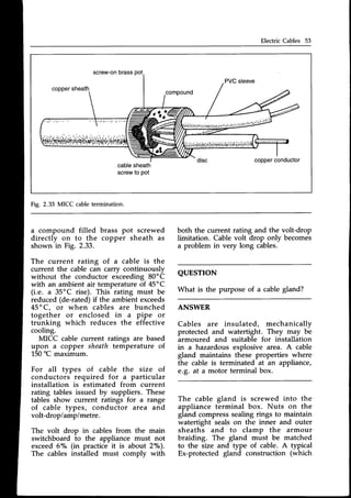 Electric Cables 53
screw-on
brasspot
PVCsleeve
copper
sheath.
compound
copper
conductor
cablesheath
screwto pot
Fig. 2.33 MICC cabletermination.
a compound filled brass pot screwed
directly on to the copper sheath as
shown in Fig. 2.33.
The current rating oI a cable is the
current the cable can carrv continuouslv
without the conductor eiceeding 80'C
with an ambient air temperatureof 45"C
(i.e. a 35oC rise). This rating must be
reduced(de-rated)if the ambient exceeds
45"C, or when cables are bunched
together or enclosed in a pipe or
trunking which reduces the effective
cooling.
MICC cable current ratings are based
upon a copper sheath temperature of
150rc maximum.
For all types of cable the size of
conductors required for a particular
installation is estimated from current
rating tables issued by suppliers. These
tables show current ratings for a range
of cable types, conductor area and
volt-dropiamp/metre.
The volt drop in cables from the main
switchboard to the appliance must not
exceed6"/" (in practice it is about 2"/o).
The cables installed must comply with
both the current rating and the volt-drop
limitation. Cable volt drop only becomes
a problem in very long cables.
QUESTTON
What is the purpose of a cable gland?
ANSWER
Cables are insulated, mechanically
protected and watertight. They may be
armoured and suitable for installation
in a hazardous explosive area. A cable
gland maintains these properties where
the cable is terminated at an appliance,
e.g. at a motor terminal box.
The cable gland is screwed into the
appliance terminal box. Nuts on the
gland compress sealing rings to maintain
watertight seals on the inner and outer
sheaths and to clamp the armour
braiding. The gland must be matched
to the size and type of cable. A typical
Ex-protected gland construction (which
 