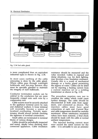 54 Electrical Distribution
C o b l e C l o m p
Fig. 2.34 Exd cablegland.
is more complicated than an equivalent
industrial type) is shown in Fig. 2.34.
In most cases earthing of the cable
armouring is done by the cable gland.
Where cables pass through watertight
bulkheads and fire-stop barriers they
must be specially glanded to maintain
the integrity of such bulkheads.
Conductor termination sockets can be
solderedto the conductors but are more
frequently cimped onto each wire by a
compressiontool.
Cablesocketsmust be securelvattached
to the appliance terminal screw by nuts
and shakeproof
washers A loose terminal
will invariably become a source of
localised overheating. Periodic main-
tenance should always include checking
the tightness of terminal connections.
Small cablesare terminated in terminal
blocks of various designs.
Cablesshould be periodicallyinspected
and tested, ideally
^when
chectinf their
connected appliances. Cable insulation
resistanceshould be measured and the
value recorded. Cables in exposed and
damp situations, E.g. for deck lighting,
may develop a low insulation resistance.
Usually this is a result of mechanical
damage or a faulty gland permitting
the ingressof water. Cablescan be dried
out by injecting a heating current from
a current injection set or a welding
transformer as shown in Fig. 2.35.
The procedure requires care not to
overheat the cables which could cause
further damage. The cable should be
disconnected at both ends from equip-
ment, and connected as shown. The
injection cables must have good
connections at each end. Current flow
and cabletemperature should be carefully
monitored. When satisfactorv insulation
values have been restored, a final check
should be made with the cable at normal
ambient temperature.
The injected heating current must
neoerexceed the rated current for the
cable - it is advisableto use an ammeter
 