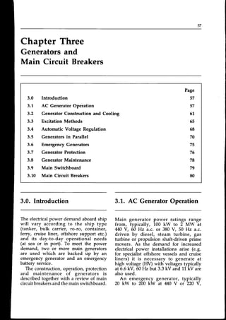 5 /
Chapter Three
Generatorsand
Main Circuit Breakers
3.0 Inhoduction
3.L AC Generator Operation
3.2 Generator Construction and Cooling
3.3 Excitation Methods
3.4 Automatic Voltage Regulation
3.5 Generatorsin Parallel
3.6 EmergencyGenerators
3.7 Generator Protection
3.8 GeneratorMaintenance
3.9 Main Switchboard
3.1,0 Main Circuit Breakers
Page
57
57
51.
65
68
70
75
76
78
79
80
3.0. Introduction
The electricalpower demand aboard ship
will vary according to the ship type
(tanker, bulk carrier, ro-ro, container,
fercy, cruise liner, offshore support etc.)
and its day-to-day operational needs
(at sea or in port). To meet the power
demand, two or more main generators
are used which are backed rp by an
emergencygenerator and an emergency
battery service.
The construction, operation, protection
and maintenance of generators is
describedtogether with a review of main
circuitbreakersand the main switchboard.
3.L. AC GeneratorOperation
Main generator power ratings range
from, typically, 100 kW to 2 MW at
440V, 60 Hz a.c. or 380 V, 50 Hz a.c.
driven by diesel, steam turbine, gas
turbine or propulsion shaft-driven prime
movers. As the demand for increased
electrical power installations arise (e.g.
for specialistoffshore vesselsand cruise
liners) it is necessaryto generate at
high voltage (HV) with voltages typically
at 6.6kV, 60Hzbut 3.3 kV and Ll,kV are
alsoused.
An emergency generator, typically
20 kW to 200 kW at 440 V or 220 Y,
 