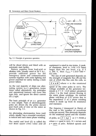 58 Generators and Main Circuit Breakers
Fig. 3.1 Principle of generatoroperation.
will be diesel driven and fitted with an
automatic start facility.
Battery supplies
-from
lead-acid or
alkaline cells, usually rated at 24 V d.c.,
provide sufficieni power for the
emergency alarm and communication
systemstogether with some lighting and
power essentialfor safety during a main
power failure.
As the vast majority of ships use alter-
nating current (a.c.) generators (some
times called alternators), the principles
and operational features will cover this
type only, and ignore the direct current
(d.c.)type.
The basic principle of an a.c. generator
is very simple. Pairs of electromagnetic
poles are driven (by the prime mover)
past fixed coils of wire on the stator as
shown in Fig. 3.1.
An alternating electromotive f.orce (emfl
which, ideally, has a sinusoidal
waveform,
is induced
into eachstatorphasewinding.
useful emf level (E) is called the
mean square(rms) value and all
equipment is rated in rms terms..A peak,
or maximum, level is 1.4L4 (V2) times
larger than the rms level. e.g. if E
i s 4 4 0 V , t h e n E m e x : L . 4 L 4 x 4 4 0 :
622ztolts.
The size of emf generateddepends on
the strength of magnetic flux (@)and the
rate at which this flux cuts the coils, so
ai@where n is the rotational
speed of the rotor poles in rev/s. The
voltage available at the generator ter-
minals is V: E - (l.Z) [phasorcalculationl
where I is the load current flowing in
the stator phase windings. An internal
phase volt-drop of (l.Z) occurs due to
the impedance Z of a phase winding
which is made up from its resistance
and reactance.
The frequencyf (measured in Hertz) of
the emf is the number of waveform
cyclesper second.This obviouslydepends
on the rotational speed and the number
of poles,so Fi4 or f : (N/60).p
where n: speed
in rea/s,N : rea/minand
p: pairs of poles.Related speeds and
The
root
 