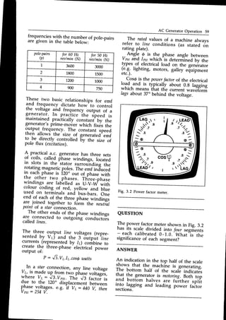 AC GeneratorOperation Sg
pole-pairs
(p)
for 60 Hz
rea/min(N)
for 50 Hz
rea/min(N)
1 3600 3000
2 1800 1500
J 1200 1000
4 900 750
frequencieswith
F,"."yqber of pole_pairs
are given in the table below:
r The ratedvalues of a machine always
refer to line conditions 1us stuted or,
rating plate).
_.Angle @ is the phase angle between
Vpp and lpa which'is deternii""J Uy tnu
!yp"r_of electricalload on the generator
(e.g. lighting, motors, galley efrurpment
etc.).
,
C.ordi-slhe poToer
factorof the electrical
rolg.and is typically about 0.g laeeine
whrch means that the current *urrif6rrfi
lags about 37. behind the voltage.
QUESTION
Il^" t9*"r,fu.l9r.metershownin Fig.3.2
nas rts scale divided into /or.rrsegments
- each calibrated0-1.0.'What'i, th"
significance of each segment?
ANSWER
An indication in the top half of the scale
shows that the .ma;h.ihe is _gin;rating.
The bottom half of the scale indicat8s
11"j
.*, generator is motoring.noth top
and bottom halves are fu-rther split
1119.
tug8ing and leading po*", factor
sections.
These two basic relationships for emf
a,nd frequency dictate how'to control
tne voltage and frequency output of a
generator. In practice ine speed is
maintained praciically constani bv the
generator's prime_mover whicn fixds ifre
.o;^?n^t,,11!uency.
The constant speed
rnen ailows the size of generated'emf
to,be directly controlled 6V tn" size of
pole ilux (excitation)
A- practical a.c. generator has three sets
of coils, called fhase windings, located
in slots in the stator surrou"nding the
rotating magneticpoles. The emf induced
rn each phase is 120" out of phase with
tne other two
.phas-es.Three_phase
windings
-are lab-elled as U_V_irywith
colour coding of red, yellow and blue
used on terminals and bus_bars.One
end of each of the three-phase*i"ai"g,
are joined together to form the neutral
potntor a starconnection.
The other ends of the phase windinss
are connected to outgoing conductois
called lines.
The three output line. voltages (repre_
sented by V.) and the 3 Sitput tine
currents (representedby l1) corirbine to
create the three_phaseelectrical power
output of:
P : J3.Vr.Ir.cos6watts
Fig. 3.2 Power factor meter.
Vy is m3deup from two p
In a star connection, arryline voltage
:]-:
-,1d" "gjlg- two pirase voltages,
voltage
whereVr: J3.Vpu.Th; Vs r;.?-i,
due to the 120. diiplacem"rrtb"t*""r,
phasevoltages.
e.g. if Vr:iiO-i, thrn
Vpu: 254V.
 
