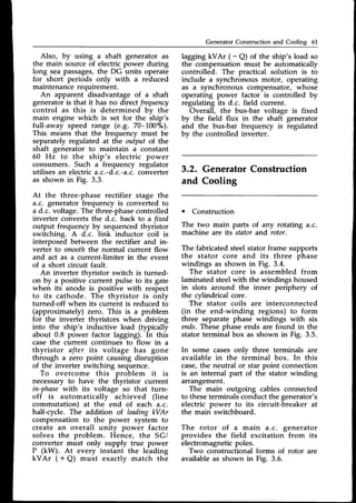 Generator Construction and Cooling 61
Also, by using a shaft generator as
the main source of electric power during
long seapassages,the DG units operate
for short periods only with a reduced
maintenancerequirement.
An apparent disadvantage of a shaft
generator is that it has no direct frequency
control as this is determined by the
main engine which is set for the ship's
full-away speed range (e.g. 70-100"/0).
This means that the frequency must be
separatelyregulated at the output of the
shaft generator to maintain a constant
60 Hz to the ship's electric power
consumers. Such a frequency regulator
utilisesan electrica.c.-d.c.-a.c.
converter
as shown in Fig. 3.3.
At the three-phase rectifier stage the
a.c. generator frequency is converted to
a d.c. voltage.The three-phasecontrolled
inverter converts the d.c. back to a ftxed
output frequency by sequencedthyristor
switching. A d.c. link inductor coil is
interposed between the rectifier and in-
verter to smooththe normal current flow
and act as a current-limiter in the event
of a short circuit fault.
An inverter thyristor switch is turned-
on by a positive current pulse to its gate
when its anode is positive with respect
to its cathode. The thyristor is onlv
turned-off when its curreht is reduced tb
(approximately) zero. This is a problem
for the inverter thyristors when driving
into the ship's inductive load (typically
about 0.8 power factor lagging). In this
case the current continues to flow in a
thyristor after its voltage has gone
through a zero point causing disruption
of the inverter switching sequence.
To overcome this problem it is
necessary to have the thwistor current
in-phase-with its voltage so that turn-
off is automatically achieved (line
commutation) at the end of each a.c.
half-cycle. The addition of leadingkVAr
compensation to the power system to
create an overall unity power factor
solves the problem. Hence, the SG/
converter must only supply true power
P (kW). At every instant the leading
kVAr ( + Q) must exactly match the
lagging kVAr ( -
a) of the ship's load so
the compensation must be automatically
controlled. The practical solution is to
include a synchronous motor, operating
as a synchronous compensator, whose
operating power factor is controlled by
regulating its d.c. field current.
Overall, the bus-bar voltage is fixed
by the field flux in the shaft generator
and the bus-bar frequency is regulated
by the controlled inverter.
3.2. GeneratorConstruction
and Cooling
o Construction
The two main parts of any rotating a.c.
machine are its stator and rotor.
The fabricated steel stator frame supports
the stator core and its three phase
windings as shown in Fig. 3.4.
The stator core is assembled from
laminated steelwith the windings housed
in slots around the inner periphery of
the cvlindrical core.
Th"e stator coils are interconnected
(in the end-winding regions) to form
three separate phase windings with six
ends.Thesephase ends are found in the
stator terminal box as shown in Fig. 3.5.
In some casesonly three terminals are
available in the terminal box. In this
case,the neutral or star point connection
is an internal part of the stator winding
arrangement.
The main outgoing cables connected
to theseterminalsconductthe generator's
electric power to its circuit-breaker at
the main switchboard.
The rotor of a main a.c. generator
provides the field excitation from its
electromagneticpoles.
Two constructional forms of rotor are
availableas shown in Fig. 3.6.
 