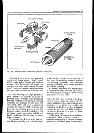 Generator Construction and Cooling 63
Inter-pole
Connector
Exciting
Winding
PoleShoe
RotorBody
Exciting
Winding
in Slot
SALIENT
POLE
(4 - POLE)
EndWindings
Fig. 3.6 Generator rotors, salient and cylindrical construction.
Cylindrical type rotors are generally
used with large power, high speed
(1500-3600 rpm) steam/gas turbine
drives. The excitation windings are
wedged into axial slots around the steel
rotor. Unwound sectionsof the rotor form
the pole facesbetweenthe winding slots.
The shaft bearings of large generators
(and motors) are usually insulated to
prevent stray currents from circulating
through. Unbalanced(stray)end-winding
magnetic flux induces an eml along the
steel shaft. This will cause a current to
circulate through the shaft, bearings and
bedplate to produce arcing across the
bearing surfacesand degradation of the
oil layer. Under generator unbalanced
fault conditions the bearing problem
mav be severe.
To prevent the flow of shaft current,
one bearing (usually the non-drive end)
is electricallv isolated from earth bv a
thin layer of insulating material beneath
the bearing pedestal. The pedestal
holding-down boltsmust alsobeinsulated
by suitable sleeving.
In normal operation the effectiveness
of the pedestalinsulation can be checked
by measuring its voltage to earth which
may show as a few volts.
The rotor poles are supplied with direct
current (d.c.) from an exciter. If the
exciter equipment is a conventional d.c.
generator or is static (see section on
excitation methods), the d.c. excitation
current is fed into the field windings
via carbon brushes on a pair of shaft-
mounted slip-rings.
To eliminate the maintenanceproblems
associated with rotating contacts, a
brushless
arrangementis usual for marine
generators.All brush gear,commutators
 