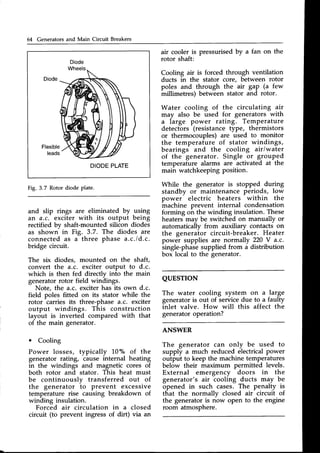 64 Generators and Main Circuit Breakers
Diode
Flexible
leads
DIODE
PLATE
Fig. 3.7 Rotor diode plate,
and slip rings are eliminated by using
an a.c. exciter with its output being
rectified by shaft-mounted silicon diodes
as shown in Fig. 3.7. The diodes are
connected as a three phase a.c./d.c.
bridge circuit.
The six diodes, mounted on the shaft,
convert the a.c. exciter output to d.c.
which is then fed directly into the main
generatorrotor field windings.
Note, the a.c. exciter has its own d.c.
field poles fitted on its stator while the
rotor carries its three-phase a.c. exciter
output windings. This construction
layout is inverted compared with that
of the main generator.
o Cooling
Power losses, typically 10"/" of the
generator rating, cause internal heating
in the windings and magnetic cores of
both rotor and stator. This heat must
be continuously transferred out of
the generator io prevent excessive
temperature rise causing breakdown of
winding insulation.
Forced air circulation in a closed
circuit (to prevent ingress of dirt) via an
air cooler is pressurisedby a fan on the
rotor shaft:
Cooling air is forced through ventilation
ducts in the stator core, between rotor
poles and through the air gap (a few
millimetres) between stator and rotor.
Water cooling of the circulating air
may also be used for generators with
a large power rating. Temperature
detectors (resistancetype, thermistors
or thermocouples) are used to monitor
the temperature of stator windings,
bearings and the cooling air/water
of the generator. Single or grouped
temperature alarms are activated at the
main watchkeeping position.
While the generator is stopped during
standby or maintenance periods, low
power electric heaters within the
machine prevent internal condensation
forming on the winding insulation. These
heaters may be switched on manually or
automaticailv from auxiliarv contacts on
the generaior circuit-bre-aker.Heater
power supplies are normally 220 V a.c.
single-phasesupplied from a distribution
box local to the generator.
QUESTTON
The water cooling system on a large
generator is out of service due to a faulty
inlet valve. How will this affect the
generatoroperation?
ANSWER
The generator can only be used to
supply a much reduced electricalpower
output to keep the machine temperatures
below their maximum permitted levels.
External emergency doors in the
generator's air cooling ducts may be
opened in such cases. The penalty is
that the normally closed air circuit of
the generator is now open to the engine
room atmosphere.
 