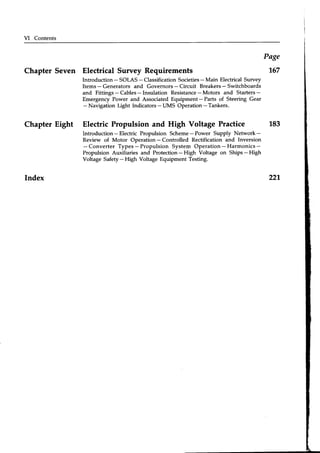 VI Contents
Chapter Seven Electrical Survey Requirements
Introduction - SOLAS - Classification Societies- Main Electrical Survey
Items- Generators and Governors- Circuit Breakers- Switchboards
and Fittings - Cables- Insulation Resistance- Motors and Starters-
Emergency Power and Associated Equipment - Parts of Steering Gear
- Navigation Light Indicators- tlMS Operation - Tankers.
Page
167
Chapter Eight Electric Propulsion and High Voltage Practice
Introduction-Electric Propulsion Scheme-Power Supply Network-
Review of Motor Operation - Controlled Rectification and Inversion
- Converter Types- Propulsion System Operation- Harmonics-
Propulsion Auxiliaries and Protection- High Voltage on Ships- High
Voltage Safety- High Voltage Equipment Testing.
Index
 
