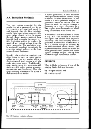 Excitation Methods 65
3.3. Excitation Methods
The two factors essential for the
production of a generated emf in an
a.c. generator are rotational speed (n)
and magnetic flux (@). Field windings
on the rotor create strong magnetic field
poles when direct current is passed
through them. Various methods have
been devised to supply the correct d.c.
field (excitation) current to produce the
required a.c. output voltage from the
stator terminals. The excitation must
be continually regulated to maintain the
generator output voltage as the load
power demand fluctuates.
Broadly, the excitation methods are
either rotary or static. A rotary method
utilises an a.c. or d.c. exciter which is
shaft-mounted and rotates with the
main generator rotor. Traditionally,
rotary exciterswere d.c. generatorswith
stationary field poles, rotating armature,
commutator and brushgear. Now the
most common arrangement is to use a
shaft mounted a.c. exciter.
In some applications, a small additional
rotary pilot excitermay be used to supply
current to the main exciter field. A pilot
exciter is a small permanentmagnet a.c.
generator which is driven from the
generator shaft. Its output voltage is
generally at a high frequency (e.9.
1000Hz) but this is rectifiedto d.c. before
being fed into the main exciter field.
A "brushless" excitation schemeis shown
in Fig. 3.8. The absenceof brushes,
brushgear and carbon dust improves
reliabilitv and considerablv reduces
generatof maintenance. Rectification of
the a.c. exciter voltage is achieved by
six shaft-mounted silicon diodes. The
suppressionresistorconnectedacrossthe
main generator field protects the diodes
against voltage surges arising from
sudden changesin excitationcurrent.
QUESTTON
What is likely to happen if one of
rotating diodes fails and becomes:
(a) an open circuit? and
(b) a short-circuit?
the
GeneratorFrame
RotatingElements
Fig. 3.8 Brushlessexcitationscheme.
 