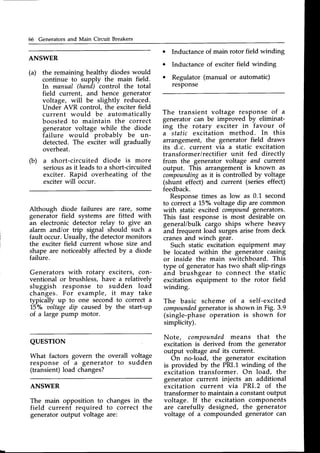 66 Generators and Main Circuit Breakers
(a)
ANSWER
the remaining healthy diodes would
continue to supply the main field.
In manual (hand) control the total
field current, and hence generator
voltage, will be slightly reduced.
Under AVR control, the exciter field
current would be automatically
boosted to maintain the correit
generator voltage while the diode
failure would probably be un-
detected. The exciter will gradually
overheat.
a short-circuited diode is more
seriousasit leadsto a short-circuited
exciter. Rapid overheating of the
exciterwill occur.
Although diode failures are rare, some
generator field systems are fitted with
an electronic detector relay to give an
alarm and/or trip signal should such a
fault occur.Usually, the detectormonitors
the exciter field current whose size and
shape are noticeably affectedby a diode
failure.
Generators with rotary exciters, con-
ventional or brushless, have a relatively
sluggish response to sudden load
changes. For example, it may take
typically up to one second to correct a
15"/" aoltagedip caused by the start-up
of a large pump motor.
Inductance of main rotor field winding
Inductance of exciter field winding
Regulator (manual or automatic)
resPonse
(b)
QUESTTON
What factors govern the overall
response of a generator to
(transient)load changes?
The transient voltage response of a
generator can be improved by eliminat-
ing the rotary exciter in favour of
a static excitation method. In this
arrangement, the generator field draws
its d.c. current via a static excitation
transformer/rectifier unit fed directly
from the generator voltage and current
output. This arrangement is known as
compounding
as it is controlled by voltage
(shunt effect) and current (series effect)
feedback.
Responsetimes as low as 0.1 second
to correct a 15o/o
voltage dip are common
with static excited compound
generators.
This fast response is most desirable on
general/bulk cargo ships where heavy
and frequent load surgesarisefrom deck
cranesand winch gear.
Such static excitation equipment may
be located within the generator casing
or inside the main switchboard. This
type of generatorhas two shaft slip-rings
and brushgear to connect the static
excitation equipment to the rotor field
winding.
The basic scheme of a self-excited
compounded
generatoris shown in Fig. 3.9
(single-phaseoperation is shown for
simplicity).
Note, compoundedmeans that the
excitation is derived from the generator
output voltage and its current.
On no-load, the generator excitation
is provided by the PRI.1 winding of the
exiitation transformer. On load, the
generator current injects an additional
excitation current via PRI.2 of the
transformer to maintain a constant output
voltage. If the excitation components
are carefully designed, the generator
voltage of a compounded generator can
voltage
sudden
ANSWER
The main opposition to
field current required
generatoroutput voltage
changes in
to correct
are:
the
the
 