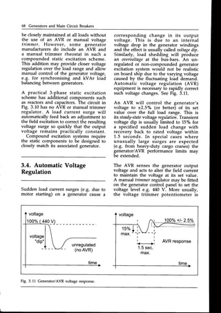 68 Generators and Main Circuit Breakers
be closely maintained at all loads without
the use of an AVR or manual voltage
trimmer. However, some generator
manufacturers do include an AVR and
a manual trimmer rheostat in such a
compounded static excitation scheme.
This addition may provide closer voltage
regulation over the-load range and allo"w
manual control of the generator voltage,
e.g. for synchronising and kVAr load
balancingbetween generators.
A practical 3-phase static excitation
schemehas additional components such
as reactors and capacitors. The circuit in
Fig. 3.10has no AVR or manual trimmer
regulator. A load current surge will
automaticallyfeed back an adjustment to
the field excitation to correct the resulting
voltage surge so quickly that the output
voltage remains practically constant.
Compound excitation systems require
the static components to be designed to
closelymatch its associatedgenerator.
3.4. Automatic Voltage
Regulation
Sudden load current surges (e.g. due to
motor starting) on a generator cause a
corresponding change in its output
voltage. This is due to an internal
voltage drop in the generator windings
and the effect is usually called voltagedip.
Similarly, load shedding will produce
an oaervoltage
at the bus-bars. An un-
regulated or non-compounded generator
excitation svstem would not be realistic
on board ship due to the varying voltage
causedby the fluctuating load demand.
Automatic voltage regulation (AVR)
equipment is necessaryto rapidly correct
such voltage changes.SeeFig. 3.11.
An AVR will control the generator's
voltage to +2.5"/o (or better) of its set
value over the full load range. This is
its steady
-stntev oltageregulation.Transient
voltage dip is usually limited to 15% for
a specified sudden load change with
recovery back to rated voltage within
1.5 seconds. In special cases where
unusually large surges are expected
(e.g. from heavy-duty cargo cranes)the
generator/AvR performance limits may
be extended.
The AVR senses the generator output
voltage and acts to alter the field current
to maintain the voltage at its set value.
A manual trimmerregulator may be fitted
on the generator control panel to set the
voltage level e.g. 440 V. More usually,
the voltage trimmer potentiometer is
voltage
-*:fl{
 unregulated
(noAVR)
time
100o/o
+l- 25%
Fig. 3.11 Generator/AVRvoltage response.
 
