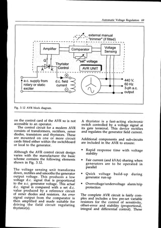 Automatic Voltage Regulation 69
a
,r-
-,/-r, external
manual
',-7 - -
i "trimmer"
(iffitted)
f - - - - { - . -
Thyristor
"set"voltage
AVRUNIT
Control
o
t "... supply
from
I rotary
orstatic
I exciter
d.c.field
current
440V,
60 Hz
3-pha.c.
output
Fig. 3.12 AVR block diagram.
on the control card of the AVR so is not
accessible
to an operator.
The control circuit for a modern AVR
consists of transformers, rectifiers, zener
diodes, transistors and thyristors. These
are mounted on one of more circuit
cards fitted either within the switchboard
or local to the generator.
Although the_AVR control circuit design
varies with the manufacturer
scheme contains the following
shown in Fig. 3.12.
A thyristor is a fast-acting electronic
switch controlled by a voltage signal at
its gate terminal. This device rectifies
and regulates the generator field current.
Additional components and sub-circuits
are included in the AVR to ensure:
o Rapld response time with voltage
stability
o Fair current (and kVAr) sharing when
generators are to be operated in
parallel
o Quick voltage build-up during
generator run-up
o Overvoltage/undervoltage alarm/trip
protection
The complete AVR circuit is fairly com-
plex and includes a few pre-set variable
resistors for the control of sensitivity,
offset-error and stability (proportional,
integral and differential- cohtrot;. These
the basic
elements
The voltage sensing unit transforms
d.own,rectifiesand smoothsthe generator
output voltage. This produces a low
voltage d.c. signal tha[ is proportional
t-othe a.c. generatorvoltage. This actual
d.c. signal is compared with a set d.c.
value produced by ^ reference circuit
of zener diodes and resistors. An ercor
signal output from the comparator is
then amplified and made stiitable for
driving
.the field circuit regulating
thyristor(s).
 