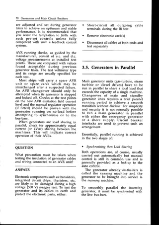 70 Generators and Main Circuit Breakers
are adjusted and set during generator
trials to achieve an optimum and stable
performance. It is recommended that
you resist the temptation to fiddle with
such pre-set controls unless fully
competent with such a feedbackcontrol
system.
AVR running checks, as guided by the
manufacturer, consist of a.c. and d.c.
voltage measurements at installed test
points. These are compared with values
found acceptable during previous
generator trials. The test voltmeter type
and its range are usually specified for
eachtest.
Most ships will carry a spare AVR
unit or spare cards which may be
interchanged after a suspected failure.
An AVR changeover should only be
attempted when its generatoris stopped
and locked off. Checksat the test pbints
on the new AVR excitation field current
level and the manual regulator operation
(if fitted) should be proven with the
generator running on no-load before
attempting to synchronise on to the
bus-bars.
When generators are load sharing in
parallel, check for approximately equal
current (or kVAr) sharing between the
machines. This will indicate correct
operation of their AVRs.
QUESTION
What precaution must be taken when
testing the insulation of generatorcables
and wiring connectedto an AVR unit?
ANSWER
Electroniccomponentssuchastransistors,
integrated circuit chips, thyristors, etc.
generator and its cables to earth and
protect the electronicparts, either:
Short-circuit all outgoing cable
terminals during the IR test
Remove electroniccard(s)
Disconnectall cablesat both ends and
test separately
3.5. Generatorsin Parallel
Main generator units (gas-turbine, steam
turbine or diesel drives) have to be
run in parallel to share a total load that
exceedsthe capacityof a single machine.
Changeover of main and standby
generator units requires a brief parallel
running period to achieve a smooth
transition without blackout.For simplicity
and security it is not normally possible
to run a main generator in parallel
with either the emergency generator
or a shore supply. Circuit breaker
interlocks are used to prevent such an
arrangement.
Essentially, parallel running is achieved
in the two stagesof:
. Synchronisingthen LoadShaing
Both operations are, of course, usually
carried out automaticallv but manual
control is still in common use and is
generally provided as a back-upto the
auto control.
The generator already on-the-bars
is
called the running machine and the
generator to be brought into service is
the incomingmachine.
are likely to be damaged during a high
voltage (500V) megger test. To test the To smoothly parallel the incomino
generator, it must be synchronisedwith
the live bus-bars.
 