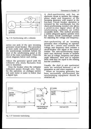 Generators in Parallel 73
A check-synchronisingunit has an
electronic circuit to monitor the voltage,
phase angle and frequency of the
incoming generator with respect to the
bus-bars. Circuit breaker operation is
initiated by the watchkeeper but the
check-synchronising monitor only allows
a permit-to-close
signal when all the
synchronising conditions are within
acceptablelimits. This method provides
a useful safeguard against operator error
but retains overall watchkeeper control
for adjusting the voltage and frequency.
Auto-synchronising of an incoming
generator does everything an operator
would do - senses and controls the
voltage and frequency then initiates a
circuit-breaker closesignal at the correct
instant. The auto-synchronising equip-
ment uses electronic circuits to monitor
the size of voltage, frequency and phase
angle difference, then acts to regulate
them until they are equal to the existing
bus-bar conditions.
Usually, the checkor auto synchroniser
units are switched between a set of
generatorsas and when required.
When an incoming generator has
been successfully synchronised the
synchronising equipment should be
switched off.
Fig. 3.L6 Synchronising with a voltmeter.
across one pole of the open incoming
generator circuit breaker. This procedure
is more easily (and safelv)performed at
the synchroscope terminals behind the
door of the synchronising panel at the
front of the main switchboard. Check the
circuit diagrams before such testing.
Adjust the generator speed until the
voltmeter oery slowly fluctuates from
zero to maximurn.
Close the breaker when the voltmeter
indication passes through zero. Note,
for this operation, an analogue (pointer
and scale)meter is easier to follow than
a digital type.
bus-bar
-------:
loadsharingand
powerfactors
Fig. 3.17 Generatorload-sharing.
 