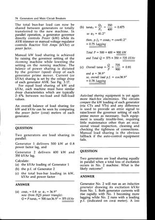 74 Generators and Main Circuit Breakers
The total bus-bar load can now be
shared between generators or totally
transferred to the new machine. In
parallel operation, a generator governor
directly controls Power (kW) while its
AVR trimmer or manual voltage regulator
controls ReactiaeVolt Amps (kVAr) or
poroer
factor.
Manual kW load sharing is achieved
by raising the governor setting of the
incoming machine while lowering the
setting on the running machine. The
balanceof power sharing is dictated
by the goaernor (speed)droop of each
generator prime mover. Current (or
kVAr) sharing is set by the aoltagedroop
of each generatorAVR. SeeFig. 3.17.
For equal load sharing of kW and
kVAr, each machine must have similar
droop characteristics which are typically
2-4o/obetween no-load and full-load
values.
An overall balance of load sharing for
kW and kVAr can be seenby comparing
the powerfactor (cosg) meters of each
generator.
QUESTTON
Two generators are load sharing in
parallel:
rb) tandr - Q' - 350 : 0.875
P2 400
so 6z: 41.2"
then,p.f2: cosrf2: cos41.2"
:0.75 Lagging
TotalP:500+400:ry
andTotalQ : 375+ 350: 725kVAr
(c) : 0.8L
andQ: 38.9"
so,oaerall
loadp.f. : cos38.9"
:0.78 Lagging
Auto-loadsharing equipment is yet again
more black-boxelectronics. The circuits
compare
the kW loading of each generator
(via CTs and VTs) and any difference
is used to provide an error signal to
raise/lower the governor setting of each
prime mover as necessary.Such equip-
ment is usually trouble-free, requiring
little maintenance other than an occa-
sional visual inspection, cleaning and
checking the tightness of connections.
Manual load sharing is the obvious
fallback if the auto-control equipment
fails.
QUESTTON
Two generatorsare load sharing equally
in parallel when a total loss of excitation
occurs in No. 2 machine. What is the
likely outcome?
ANSWER
Generator No. 2 will run as an induction
generatordrawing its excitation kVAr
from No. 1. Both generatorcurrents will
rise rapidly with No. 1 becoming more
lagging while No. 2 runs with a leading
p.f. (indicated on cosS meter). A loss
o 725
OaeraII
tan@: = : -
' P 9 0 0
Generator 1 delivers
power factor lag, and
Generator 2 delivers
350 kVAr lag.
Calculate:
(a) the kVAr loading of Generator 1
(b) the p.f. of Generator2
(c) the total bus-bar loading in kW,
kVAr and power factor
ANSWER
(a) cos$1:0.8 so 6r:36.9"
now (fromPQSpozner
tiangle):
Q: P.tanbr: 500.tan36.9"
: 375kVAr
500 kW at 0.8
400 kW and
 