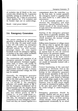 Emergency Generators 75
of excitation trip (if fitted) or the over-
current relay should trip No. 2 generator
probably causing an overload on No. 1.
Alternatively, No. 1 trips on overcurrent
which deprives No. 2 of excitation and
its breaker trips out on undervoltage.
Result - total power failure !
3.6. EmergencyGenerators
The power rating of an emergency
generator is determined by the size and
role of the ship. On some small vessels
a few kW will suffice for emergency
lighting only. Larger and more com-
plicated vessels, e.g. LPG carriers,
passenger liners, etc., may require
hundreds of kW for emergency lighting,
re-starting of the main engine auxiliaries
and to supply fire-fighting pumps.
The construction and operation of an
emergency generator is similar to that
of a main generator.Excitation supplies,
either static or rotary, will usually be
governed by an automatic voltage
regulator. In some caseswhere a static
compounded exciter provides a reason-
ably constant generator voltage, the AVR
may be omitted.
Generally, the emergency generator
output voltage is at the same level as
that of the main generators,€.8. 440V,
60Hz,3-phase a.c..In an HV/LV system
e.g. 6.6 kVl440 V, the emergency
generator will usually operate at 440 V
and the emergency switchboard will be
interconnected with the Engine Room
M0 V switchboard in normal operation.
However, smaller emergencygenerator
sets may deliver power at 220 V
3-phasea.c. or even single-phasea.c.
for lighting and essential navigation
aids only. An emergency generator is
connected to its own emergency switch-
board and they are located together in a
compartment above the water-line, e.g.
on the boat deck. In normal operation
the emergency board is supplied from
the main board by u cable called the
interconnector.
It is not normally possible to syn-
chronise the emergency and main
generators. Special interlocks in the
control circuits of the circuit-breakers,
at each end of the interconnector,
prevent
parallel running.
Starting of the emergency generator
prime mover is generally automatic.The
run-up is initiated by an electrical relay
which monitors the normal voltage
supply (e.g. aaOQ.
Falling mains frequency or voltage causes
the start-up relay to operate the engine
starting equipment. The prime mover
may be electrically cranked from its
own 24 V battery ind starter motor or
air started from its own air reservoir
fitted local to the generatorengine.
A manual start-up may be initiated
by push buttons in the main control
room and in the emergency generator
room. Small generator prime movers
can usually be manually cranked with a
starting handle.
Correct functioning of the auto-start
equipment is obviously vital to the
production of emergencypower. Weekly
testing of the emergency generator
should include simulation of the loss of
normal power. The start-up equipment
may provide a push button to interrupt
the normal voltage supply to the control
panel which then triggers the start-up
sequence.Loss of main power supply
can easilybe simulated by pulling a fuse
in the auto start panel which supplies
the under-voltage or under-frequency
relay.
Emergency generators should be
regularly checked and run up to speed
for short test runs to comply with safety
regulations. These no-load running
checks should, when practicable, be
supplemented occasionally by an actual
 