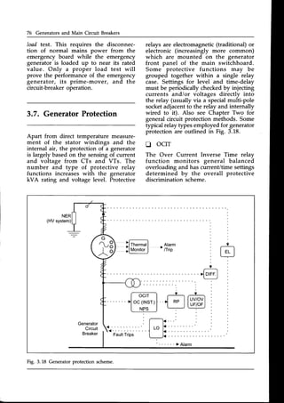 76 Generators and Main Circuit Breakers
load test. This requires the disconnec-
tion of normal mains power from the
emergency board while the emergency
generator is loaded up to near its rated
value. Only a proper load test will
prove the performanceof the emergency
generator, its prime-mover, and the
circuit-breaker operation.
3.7. GeneratorProtection
Apart from direct temperature measure-
ment of the stator windings and the
internal air, the protection of a generator
is largely basedon the sensingof current
and voltage from CTs and VTs. The
number and type of protective relay
functions increases with the generator
kVA rating and voltage level. Protective
relays are electromagnetic(traditional) or
electronic (increasingly more common)
which are mounted on the generator
front panel of the main switchhoard.
Some protective functions may be
grouped together within a single relay
case. Settings for level and time-delay
must be periodically checkedby injecting
currents and/or voltages directly into
the relay (usually via a specialmulti-pole
socketadjacentto the relay and internally
wired to it). Also see Chapter Two for
generalcircuit protection methods. Some
typical relay types employed for generator
protection are outlined in Fig. 3.18.
tr ocrT
The Over Current Inverse Time relay
function monitors general balanced
overloading and has current/time settings
determined by the overall protective
discrimination scheme.
NER
(HV system)
>lD|FF.
I
Generator
Circuit
Breaker Fault
Trips
Fig. 3.18 Generatorprotection scheme.
 