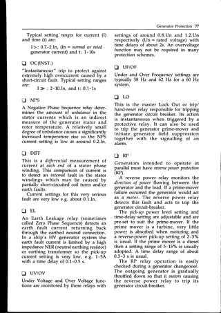 Generator Protection 77
Typical setting rangesfor current (I)
and time (t) are:
I>:0.7-2.In, (In : normal
or rated
generatorcurrent) and t: 1-10s
o oc(rNsr.)
"Instantaneous" trip to protect against
extremely high overcurrent caused by a
short-circuit fault. Typical setting ranges
are:
I > : 2-10.In,and t: 0.1-1s
D NPS
A Negative Phase Sequencerelay deter-
mines the amount of unbalancein the
stator currents which is an indirect
measure of the generator stator and
rotor temperature. A relatively small
degreeof unbalancecausesa significantly
increased temperature rise so the NPS
current setting is low at around 0.2.In.
D DIFF
This is a differential measurement of
current at eachend of a stator phase
winding. This comparison of current is
to detect an internal fault in the stator
windings which may be caused by
partially short-circuited coil turns and/or
earth faults.
Current settings for this very serious
fault are very low e.g. about 0.1.In.
t r E L
An Earth Leakage relay (sometimes
called Zero Phase Sequence)detects an
earth fault current returning back
through the earthed neutral connection.
In a ship's HV generator system the
earth fault current is limited by a high
impedanceNER (neutral earthing resistor)
or earthing transformer so the pick-up
current setting is very low, e.g. 1-5A
with a time delay of 0.1-0.5 s.
D UViOV
Under Voltage and Over Voltage func-
tions are monitored by these relays with
settings of around 0.8.Un and 1.2.Un
respectively (Un : rated voltage) with
time delays of about 2s. An overvoltage
function may not be required in many
protection schemes.
D UF/OF
Under and Over Frequency settings are
typically 58 Hz and 62 Hz for a 60 Hz
system.
t r L O
This is the master Lock Out or tripi
hand-resetrelay responsiblefor tripping
the generator circuit breaker. Its action
is instantaneous when triggered by ^
protective relay. It can also be used
to trip the generator prime-mover and
initiate generator field suppression
together with the signalling of an
alarm.
A R P
Generators intended to operate in
parallel must have reaerse
poToer
protection
(RP).
A reverse power relay monitors the
direction of power flowing between the
generator and the load. If a prime-mover
failure occurred the generator would act
as a motor. The reverse power relay
detects this fault and acts to trip the
generator circuit-breaker.
The pick-up power level setting and
time-delay setting are adjustable and are
pre-set to suit the prime-mover. If the
prime mover is a turbine, very little
power is absorbed when motoring and
a reverse-powerpick-up setting of 2-3o/o
is usual. If the prime mover is a diesel
then a setting range of 5-15% is usually
adopted. A time delay range of about
0.5-3 s is usual.
The RP relay operation is easily
checked during a generator changeover.
The outgoing generator is gradually
throttled down so that it motorscausing
the reverse power relay to trip its
generator circuit-breaker.
 