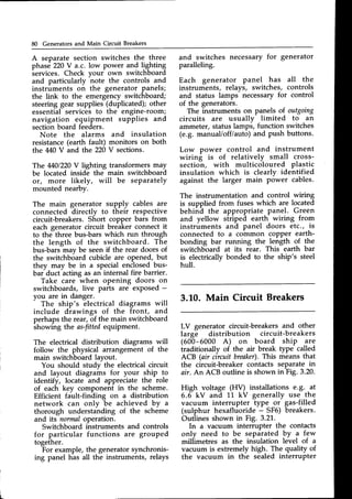 80 Generators and Main Circuit Breakers
A separate section switches the three
phase 220V a.c. low power and lighting
services. Check vour own switchboard
and particularly note the controls and
instruments on the generator panels;
the link to the emergency switchboard;
steering gear supplies (duplicated); other
essential services to the engine-room;
navigation equipment supplies and
sectionboard feeders.
Note the alarms and insulation
resistance (earth fault) monitors on both
the 440 V and the 220V sections.
The 4J:01220
V lighting transformers may
be located inside the main switchboard
or, more likely, will be separately
mounted nearby.
The main generator supply cables are
connected directly to their respective
circuit-breakers.Short copper bars from
each generator circuit breaker connect it
to the three bus-bars which run through
the length of the switchboard. The
bus-bars-mavbe seenif the rear doors of
the switchboard cubicle are opened, but
they may be in a special enclosedbus-
bar duct acting as an internal fire barrier.
Take care when opening doors on
switchboards, live parts are exPosed-
you are in danger.
The ship's electrical diagrams will
include drawings of the front, and
perhapsthe rear, of the main switchboard
showing the as-fittedequipment.
The electrical distribution diagrams will
follow the physical arrangement of the
main switchboard lavout.
You should studv the electrical circuit
and layout diagrams for your ship to
identify, locate and appreciate the role
of each key component in the scheme.
Efficient fault-finding on a distribution
network can only be achieved by a
thorough understahding of the scheme
and its normaloperation.
Switchboard instruments and controls
for particular functions are grouped
together.
For example, the generator synchronis-
ing panel has all the instruments, relays
and switches necessary for generator
paralleling.
Each generator panel has all the
instruments, relays, switches, controls
and status lamps-necessaryfor control
of the generators.
The instruments on panels of outgoing
circuits are usuallv limited to an
ammeter, status 1amp6,function switches
(e.g. manual/offlauto) and push buttons.
Low power control and instrument
wiring is of relatively small cross-
sectioh, with multicoloured plastic
insulation which is clearly identified
against the larger main power cables.
The instrumentation and control wiring
is supplied from fuses which are located
behina the appropriate panel. Green
and yellow striped earth wiring from
instruments and panel doors etc., is
connected to a common coPper earth-
bonding bar running the length of the
switchboard at its rear. This earth bar
is electricallybonded to the ship's steel
hull.
3.L0. Main Circuit Breakers
LV generator circuit-breakers and other
large distribution circuit-breakers
(600-6000 A) on board ship are
traditionally of the air break type called
ACB (air circuit breaker).This means that
the circuit-breaker contacts separate in
air. An ACB outline is shown in Fig. 3.20.
High voltage (HV) installations e.g. ,at
6.6 kV and L1 kV generally use the
vacuum interrupter type or gas-filled
(sulphur hexafluoride - SF6) breakers.
Outlines shown in Fig. 3.21.
In a vacuum interrupter the contacts
only need to be separated by a few
miliimetres as the insulation level of a
vacuum is extremely high. The quality of
the vacuum in the sealed interrupter
 
