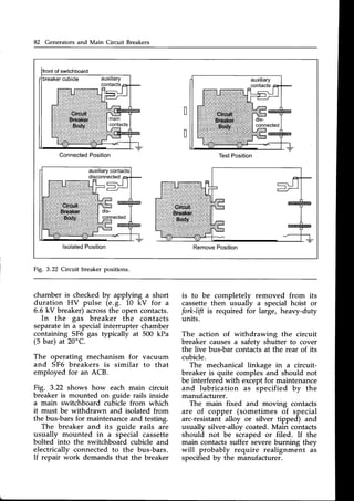 82 Generators and Main Circuit Breakers
Connected
Position TestPosition
lsolated
Position RemovePosition
Fig. 3.22 Circuit breakerpositions.
chamber is checkedby applying a short
duration HV pulse (e.g. 10 kV for a
6.6 kV breaker)acrossthe open contacts.
In the gas breaker the contacts
separatein a specialinterrupter chamber
containing SF6 gas typically at 500 kPa
(5 bar) at 20oC.
The operating mechanism for vacuum
and SF6 breakers is similar to that
employed for an ACB.
Fig. 3.22 shows how each main circuit
breaker is mounted on guide rails inside
a main switchboard cubicle from which
it must be withdrawn and isolated from
the bus-barsfor maintenanceand testing.
The breaker and its guide rails are
usually mounted in a special cassette
bolted into the switchboard cubicle and
electrically connected to the bus-bars.
If repair *ork demands that the breaker
is to be completely removed from its
cassettethen usually a special hoist or
fork-lift is required for large, heavy-duty
units.
The action of withdrawing the circuit
breaker causesa safetv shutter to cover
the live bus-bar contacis at the rear of its
cubicle.
The mechanical linkage in a circuit-
breaker is quite complex and should not
be interfered with exceptfor maintenance
and lubrication as specified by the
manufacturer.
The main fixed and moving contacts
are of copper (sometimes of special
arc-resistantalloy or silver tipped) and
usually silver-alloycoated.Main contacts
shouli not be siraped or filed. If the
main contacts suffer severeburning they
will probably require realignment as
specifiedby the manufacturer.
 