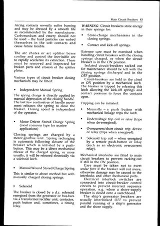 Main Circuit Breakers 83
Arcing contacts normally suffer burning
and may be dressed by a smooth file
as recommended bv the manufacturer.
Carborundum and- emery should not
be used - the hard particies can embed
themselves in the soft contacts and
causefuture trouble.
The arc chutes or arc splitter boxes
confine and control the inevitable arc
to rapidly accelerate
its extinction. These
must be removed and inspected for
broken parts and erosion of the splitter
plates.
Various types of circuit breaker closing
mechanismmay be fitted:
o Independent Manual Spring
The spring charge is directly applied by
manual depressionof the closinghandle.
The last few centimetresof handle move-
ment releasesthe spring to close the
breaker. Closing speed is independent
of the operator.
WARNING: Circuit breakers store energy
in their springs for:
o Store-chargemechanisms in the
closing springs.
o Contact and kick-off springs.
Extreme care must be exercised when
handling circuit breakers with the closing
springs charged, or when the circuit
breaker is in the ON position.
Isolated circuit-breakers racked out
for maintenance should be left with the
closing springs dischargedand in the
OFF position.
Circuit-breakers are held in the closed
or ON position by u mechanical latch.
The breaker is tripped by releasing this
latch allowing the kick-off springs and
contact pressure to force the contacts
oPen.
Tripping can be initiated:
o Manually - a push button with
mechanicallinkage trips the latch.
Undervoltage trip coil or relay (trips
when de-energised).
Overcurrent/short-circuit trip device
or relay (trips when energised).
Solenoid trip coil - when energised
by 1 remote push-button or relay
(such as an electronic overcurrent
relay).
Mechanical interlocks are fitted to main
circuit breakers to prevent racking-out
if still in the ON position.
Care must be taken not to exert
undueforcert the breaker will not move,
otherwise damagemay be causedto the
interlocks and other mechanicalparts.
Electrical interlock switches are
connected into circuit-breaker control
circuits to prevent incorrect sequence
-operation,
,e.9.-when a shore-supply
breaker is closedonto a switchboard-.-
The ship's generator breakers are
usually interlocked OFF to prevent
parallel running of a ship's generator
and the shore supply.
o Motor Driven Stored Charge Spring
(most common type for marine
applications)
Closing springs are charged by a
motor-gearbox unit. Spring recharging
is automatic following closure of the
breaker which is initiated by a push-
button. This may be a direct mechlnical
release of the charged spring, or more
usually, it will be releasedelectricallyvia
a solenoid latch.
a
This
ManualWound StoredChargeSpring
is similar to above method but with
manually chargedclosing springs.
o Solenoid
The breaker is closed by a d.c. solenoid
energisedfrom the generatoror bus-bars
via a transformer/rectifier unit, contactor,
push button and, sometimes, a timing
relay.
 