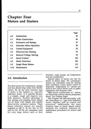 85
Chapter Four
Motors and Starters
4.0
4.1.
4.2
4.3
4.4
4.5
4.6
4.7
4.8
4.9
4.10
Introduction
Motor Construction
Enclosures and Ratings
Induction Motor Operation
Control Equipment
Direct-on-Line Starting
Reduced Voltage Starting
SpeedControl
Motor Protection
Single PhaseMotors
Maintenance
Page
85
85
87
90
92
93
95
100
105
712
114
4.0. Introduction
The drive power for compressors,pumps
and fans aboard ship comes from electric
motors. By far the most common type
of motor is the 3-phase a.c. cage-rotor
induction motor. It is popular because
it is simple, tough and requires very
little attention. Another advantage is
that starting and stopping these motors
can be done with simple and reliable
direct-on-line contactor starters. Three
phase induction motors are usually
supplied at 440 Y, 60 Hz, but 3.3 kV
and 5.5 kV, 60 Hz are sometimesused
for very large drives such as bow
thrusters, cargo pumps, air compressors
and gas compressors.
Special types of motor can also be
found on board ships. DC commutator
motors are sometimes used for driving
deck machinery where speed control is
important. Single-phasea.c. motors are
used in low power drives such as galley
equipment and domestictools.
High power synchronous a.c. motors
are frequently used for electricpropulsion
drives, see Chapter Eight.
This Chapter will deal principally with
the three-phasea.c. cagerotor induction
motor, together with its control and
protection. Additionally, the more
common types of motor speed control
methods are outlined, followed by
maintenance procedures for motors and
starters.
 