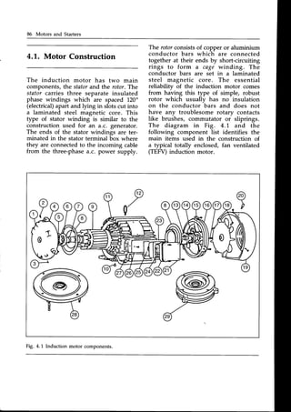 86 Motors and Starters
4.1. Motor Construction
The induction motor has two main
components,the statorand the rotor.The
stator carries three separate insulated
phase windings which are spaced I20"
(electrical)apart and lying in slots cut into
a laminated steel magnetic core. This
type of stator winding is similar to the
construction used for an a.c. generator.
The ends of the stator windings are ter-
minated in the stator terminal box where
they are connectedto the incoming cable
from the three-phasea.c. power supply.
The rotorconsistsof copper or aluminium
conductor bars which are connected
together at their ends by short-circuiting
rings to form a cage winding. The
conductor bars are set in a laminated
steel magnetic core. The essential
reliability of the induction motor comes
from having this type of simple, robust
rotor which usually has no insulation
on the conductor
-bars
and does not
have any troublesome rotary contacts
like brushes, commutator or sliprings.
The diagram in Fig. 4.'l-.and the
following component list identifies the
main items used in the construction of
a typical totally enclosed, fan ventilated
(TEFV)induction motor.
Fig. 4.L Induction motor components.
 