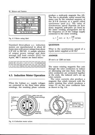 90 Motors and Starters
3 PhaseInduction
Motor
180-306DriveEnd
180-306N/DriveEnd
Ser.No.2238J 420
Fig. 4.3 Motor rating label.
Standard three-phase a.c. induction
motors are manufactured in about 60
frame sizeswith power ratingsfrom about
0.37 kW to 500 kW. A sample selection
of output power ratings and their
average full load current (FLC) for
A-pole, 440V motors are listed below:
4.3. Induction Motor Operation
When the 3-phase a.c. supply voltages
are connected to the three stator phase
windings, the resulting phase currents
produce a multi-pole magnetic flux (@).
This flux is physically rotatedaround the
stator core by the switched sequenceof
the R-Y-B currents at a speed called
synchronous
speed(n,). The value of
synchronous speed depends on how
many magnetic pole-pairs (p) fixed by
the stator winding arrangement and by
the frequency (/) of the voltage supply
connectedto the stator winding.
f.60
or N.:Lrea/min
p
QUESTION
What is the synchronous speed of a
6-pole motor supplied at 60 Hz?
ANSWER
20 rev/s or 1200revimin
The stator rotating magnetic flux cuts
through the rotor conductors to induce
an alternating emf into them. Since the
rotor conductors are connected together
at the ends, the induced emf's set up
rotor currents.
The rotor currents also produce a
magnetic flux which interacts with the
stator rotating flux which produces a
torque (T) on the rotor conductor bars
as shown in Fig. 4.4.
n, : f rea/s
p
kw 0.5: 1.5 4.0 11 22 37 55 / J 100 200 500
A 1..4 J . I 7.9 20.1 39 64 90 125 162 32 780
twisting
force
(torque=Fxradius
onrotorbars
stator
coreand
phasewindings
ri))
!/.,1*,
stator
flux
'rotating
stator
flux
Fig. 4.4Induction motor action.
 