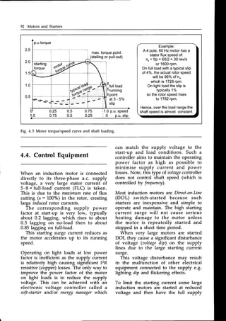 92 Motors and Starters
2.5
max.torque
point
(stalling
orpull-out)
Example:
A4 pole,60 Hz motorhasa
statorflux speedof:
n" = f/p = 6012= 30 rev/s
or 1800rpm.
On fullloadwitha typicalslip
of 4%, the actualrotorspeed
willbe 96%of n"
whichis 1728rpm.
On lightloadthe slipis
typically
1%
so the rotorspeedrises
to 1782rpm.
Hence,overthe loadrangethe
shaftspeedis almost constant.
2.0
1 . 5
1 . 0 lfull
load
I running
I point
a t 3 - 5 %
slip
0.25
0.75
0.5
0.5
0.75
0.25
.1.0p.u.
speed
Fig. 4.5 Motor torque/speedcurve and shaft loading.
4.4. Control Equipment
When an induction motor is connected
directly to its three-phase a.c. supply
voltage, a very large stator current of
5-8 x full-load current (FLC) is taken.
This is due to the maximum rate of flux
cutting (s : 100%) in the rotor, creating
large inducedrotor currents.
The corresponding supply
can match the supply voltage to the
start-up and load conditions. Such a
controller aims to maintain the operating
power factor as high as possible to
minimise supply current and power
losses.Note, this type of.aoltage
controller
does not control shaft speed (which is
controlled by frequency).
Most induction motors are Direct-on-Line
(DOL) switch-started because such
starters are inexpensive and simple to
operate and maintain. The high starting
current surge will not cause serious
heating damage to the motor unless
the motor is repeatedly started and
stopped in a short time period.
When very large motors are started
DOL they causea significant disturbance
of voltage (aoltagedip) on the supply
lines due to the large starting current
surge.
This voltage disturbance may result
in the malfunction of other electrical
equipment connectedto the supply e.g.
lighting dip and flickering effects.
To limit the starting current some large
induction motors are started at reduced
voltage and then have the full supply
factor at start-up is very low,
about 0.2 lagging, which rises
0.5 lagging on no-load then
0.85 lagging on full-load.
This starting surge current reduces as
the motor acceleratesup to its running
speed.
Operating on light loads at low power
factor is inefficient as the supply current
is relatively high causing significant I2R
resistive(copper)losses.The only way to
improve the power factor of the motor
on light loads is to reduce the supply
voltage. This can be achieved with an
electronic voltage controller called a
soft-starterand/or energy managerwhich
Power
typically
to about
to about
 