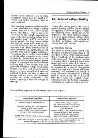 Reduced Voltage Starting 95
Further circuit additions can be made
for remote control (e.g. by liquid level
switch) and motor reversing
-(with
an
extra contactor).
DOL switching demandsa short duration
(a few seconds) but large starting
current, typically 5 x FLC fixed by the
motor impedance. This is generally
acceptableto the supply generator as
long as the corresponding boltagedip is
not greater than 10-15o/owithin the
run-up period. For large motor drives
this starting surge will cause an un-
acceptable uoltagedip at the supply
bus-bars with likely malfunctions^of
other consumerse.g.-lighting flicker and
possible drop-out of supply contactors.
The voltage dip is further compounded
as all the other connected motors com-
pensate by demanding an increased
current to maintain their original power
output. If prolonged, this sudden current
loading may cause supply line and
generatorprotection to trip. Hence large
motors (e.g. bow and stern thrusters)
require_a more complicated starting
method to limit the size of startinf
current and so protect the generatoi
supply and other consumers. This
means applying a reduced voltage at
start-up.
4.6. ReducedVoltageStarting
During the run-up period the size of
motor starting current can be limited
by applying a reduced supply voltage
or inserting some additional circuit
impedance. The most common arrange-
ment is to apply reduced voltage which
is sub-divided into the methods of
star-deltaswitching, auto-transformer
starting and "soft"
starting.
tr Star-DeltaStarting
If a motor is direct-on-line started with
the stator winding star connected,it will
only take one-thirdof the starting current
that it would take if the windings were
delta connected. The starting iurrent
of a motor which is designed t6 run delta
connected can be reduced in this way.
Star-deltastarters for small motors rnav
be operated by a manual changeover
switch. For largepower motors,thephase
windings are automatically switched
us-rngcontactors controlled by u timing
relay as shown in Fig. 4.8. A choice oT
time delay relays are available whose
action is governed by thermal, pneumatic,
mechanicalor electroniccontrol devices.
The switching sequencefor this starter circuit is as follows:
power circuit operation control circuit operation
manual closing of fused-isolator Q1
closing of contactor KM1: star connection
closing of KM2: motor supply
opening of KM1: star connection opens
closing of KM3: delta connection
KM2 & KM3 contactors drops out, motor stops
control circuit voltage available
(e.g. 110Vfrom control transformer)
pressstart button 52 to closeKM1
KM1 closesKM2
"hold-in" of KM1 - KM2 by KM2 auxiliary
opening of KM1 by KM2 auxiliary
closing of KM3 by KM1 auxiliary
Stop by 51 button or OCR trip F1
Note: KM2 has a pair of auxiliary contacts with a time delay action (typically 40 ms)
between the opening of the N/C and the closing of the N/o contacti
 