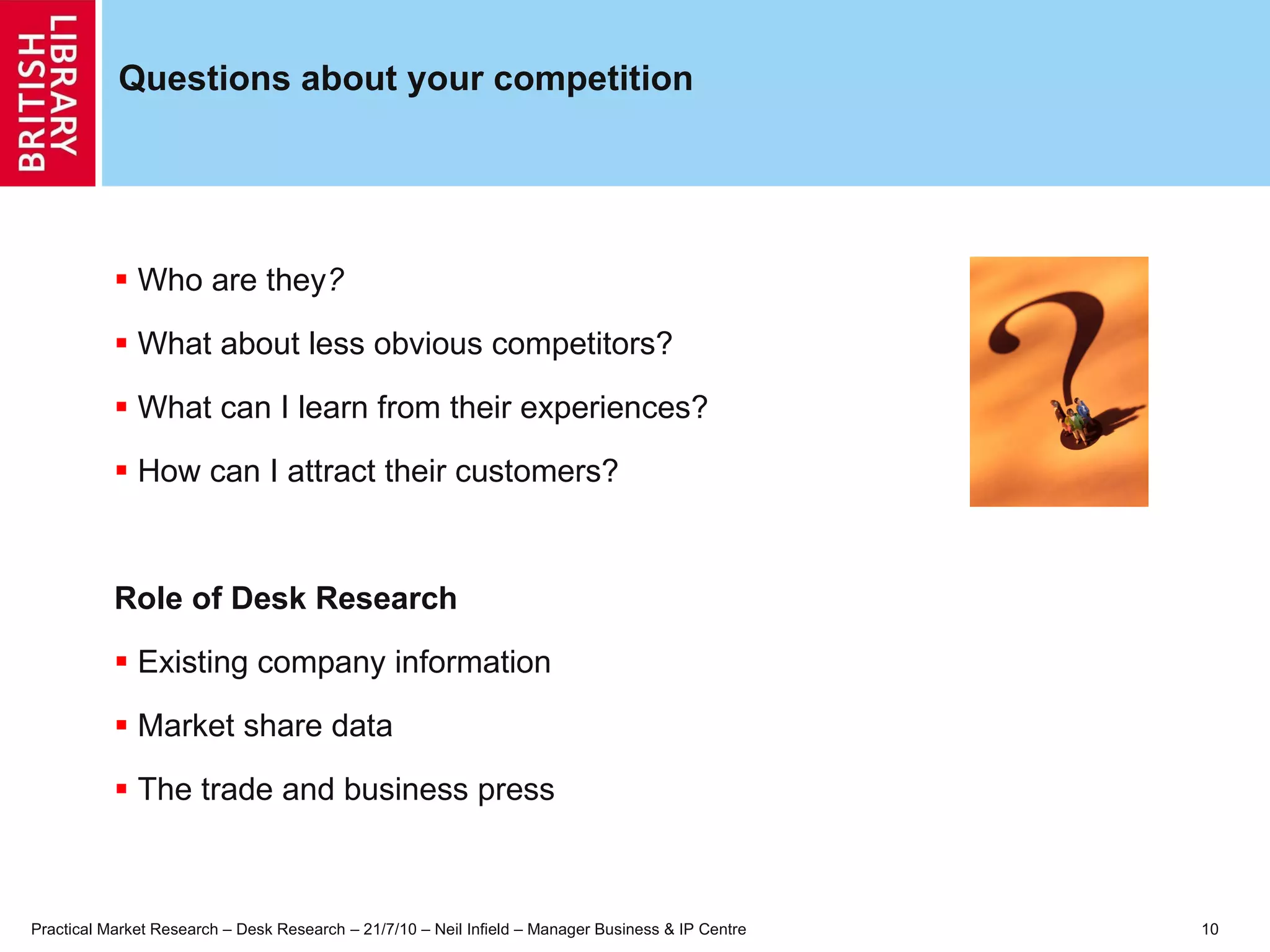 Questions about your competition Who are they ? What about less obvious competitors? What can I learn from their experiences? How can I attract their customers? Role of Desk Research Existing company information  Market share data The trade and business press 