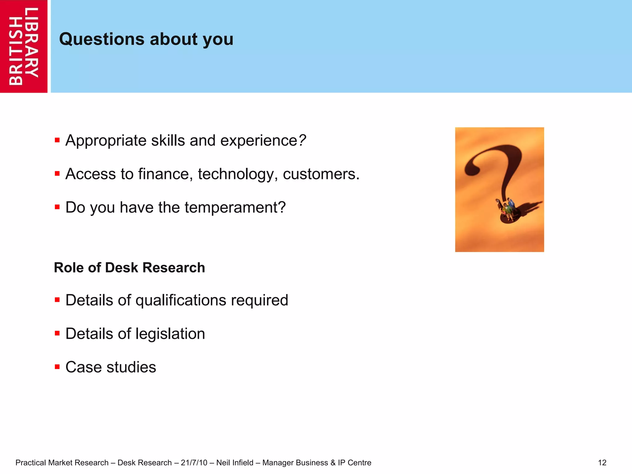 Questions about you Appropriate skills and experience ? Access to finance, technology, customers. Do you have the temperament? Role of Desk Research Details of qualifications required Details of legislation Case studies 
