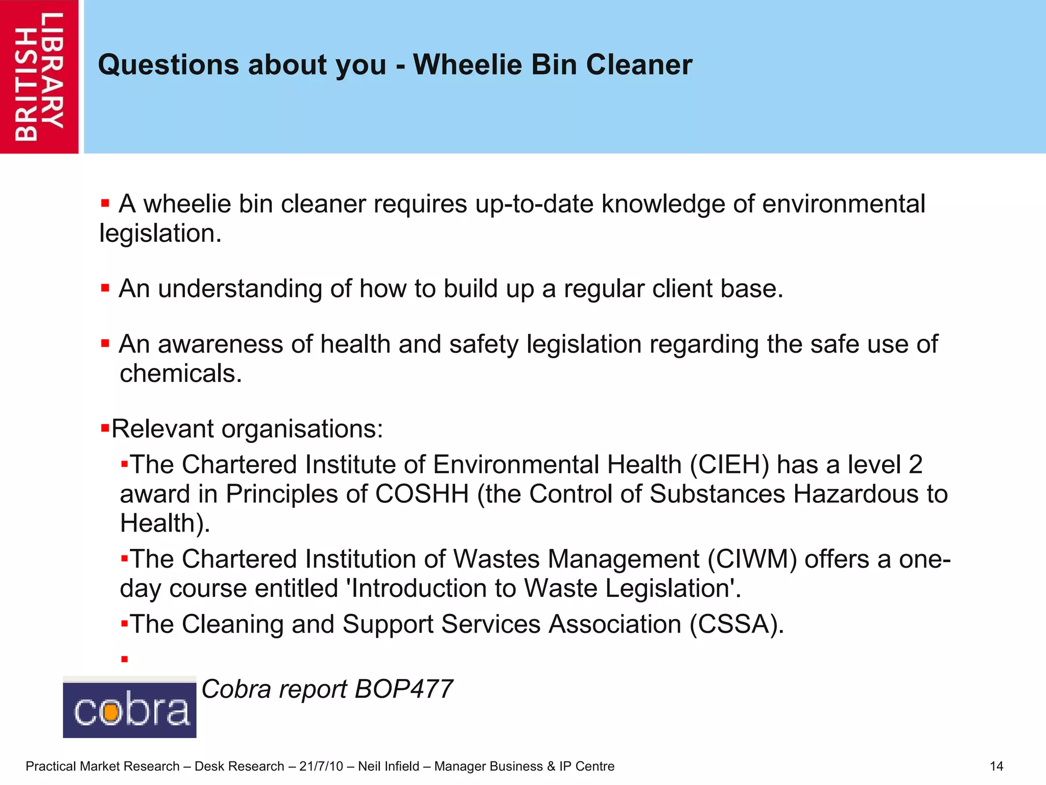 Questions about you - Wheelie Bin Cleaner A wheelie bin cleaner requires up-to-date knowledge of environmental  legislation. An understanding of how to build up a regular client base. An awareness of health and safety legislation regarding the safe use of  chemicals.  Relevant organisations: The Chartered Institute of Environmental Health (CIEH) has a level 2 award in Principles of COSHH (the Control of Substances Hazardous to Health).  The Chartered Institution of Wastes Management (CIWM) offers a one-day course entitled 'Introduction to Waste Legislation'.  The Cleaning and Support Services Association (CSSA).   Cobra report BOP477   