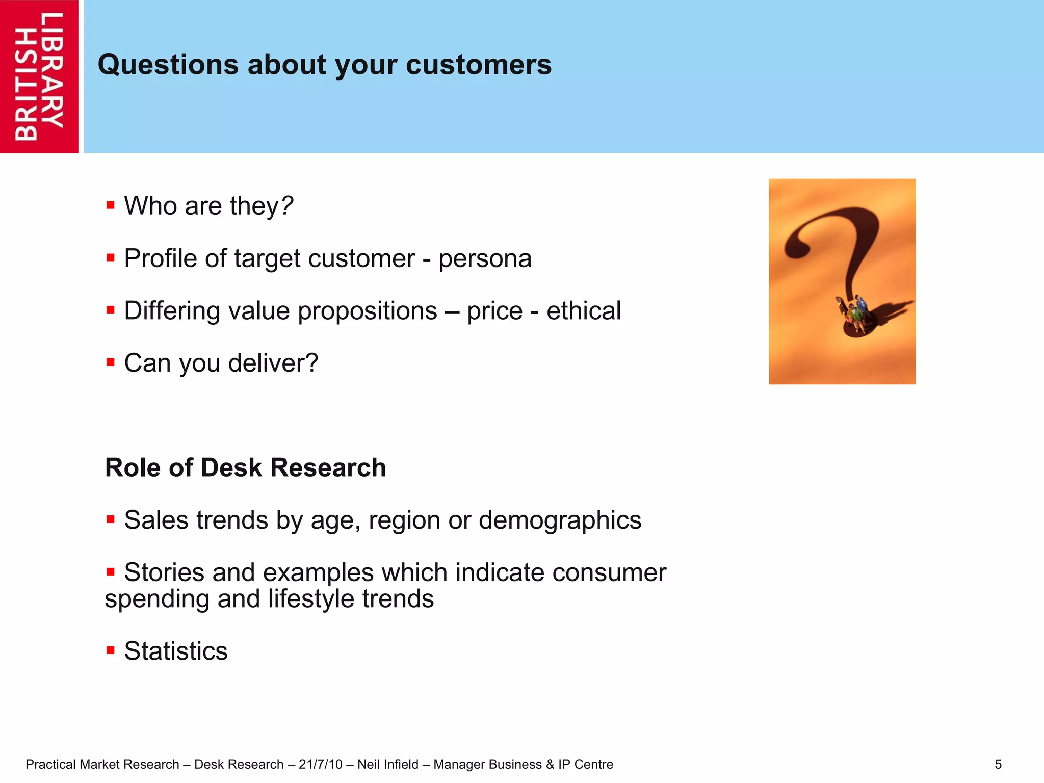Questions about your customers Who are they ? Profile of target customer - persona Differing value propositions – price - ethical Can you deliver? Role of Desk Research Sales trends by age, region or demographics Stories and examples which indicate consumer  spending and lifestyle trends Statistics 