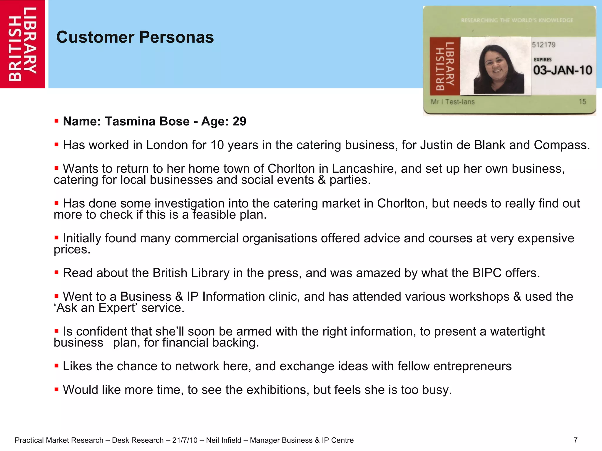 Customer Personas Name: Tasmina Bose - Age: 29 Has worked in London for 10 years in the catering business, for Justin de Blank and Compass. Wants to return to her home town of Chorlton in Lancashire, and set up her own business,  catering for local businesses and social events & parties. Has done some investigation into the catering market in Chorlton, but needs to really find out  more to check if this is a feasible plan. Initially found many commercial organisations offered advice and courses at very expensive  prices. Read about the British Library in the press, and was amazed by what the BIPC offers. Went to a Business & IP Information clinic, and has attended various workshops & used the  ‘Ask an Expert’ service. Is confident that she’ll soon be armed with the right information, to present a watertight business  plan, for financial backing. Likes the chance to network here, and exchange ideas with fellow entrepreneurs Would like more time, to see the exhibitions, but feels she is too busy. 