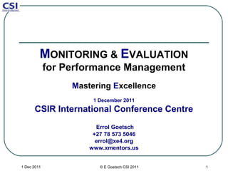 MONITORING & EVALUATION
             for Performance Management
                  Mastering Excellence
                       1 December 2011
      CSIR International Conference Centre
                        Errol Goetsch
                       +27 78 573 5046
                        errol@xe4.org
                      www.xmentors.us


1 Dec 2011               © E Goetsch CSI 2011   1
 