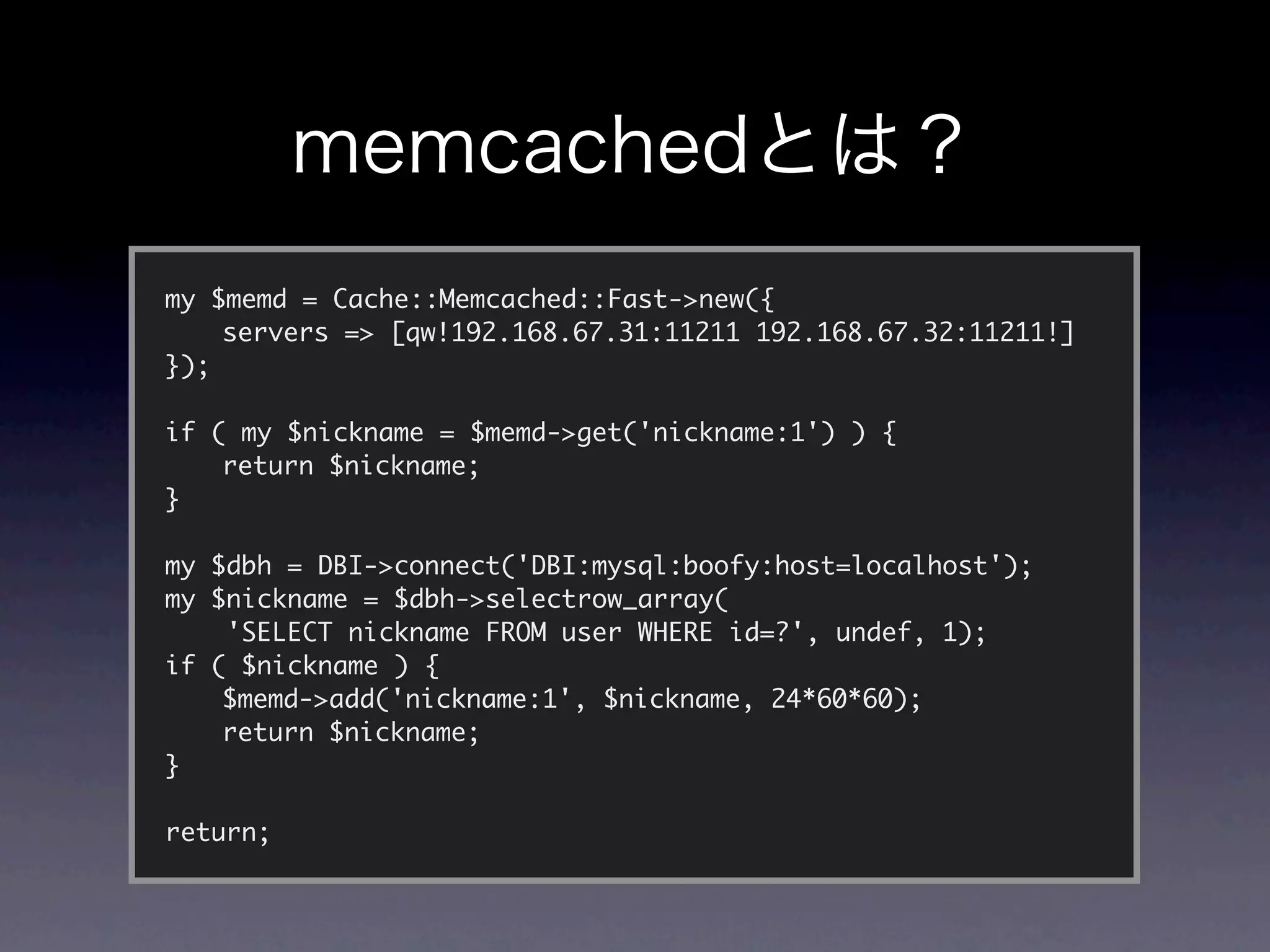 my $memd = Cache::Memcached::Fast->new({
	   servers => [qw!192.168.67.31:11211 192.168.67.32:11211!]
});

if ( my $nickname = $memd->get('nickname:1') ) {
	   return $nickname;
}

my $dbh = DBI->connect('DBI:mysql:boofy:host=localhost');
my $nickname = $dbh->selectrow_array(
    'SELECT nickname FROM user WHERE id=?', undef, 1);
if ( $nickname ) {
	   $memd->add('nickname:1', $nickname, 24*60*60);
	   return $nickname;
}

return;
 