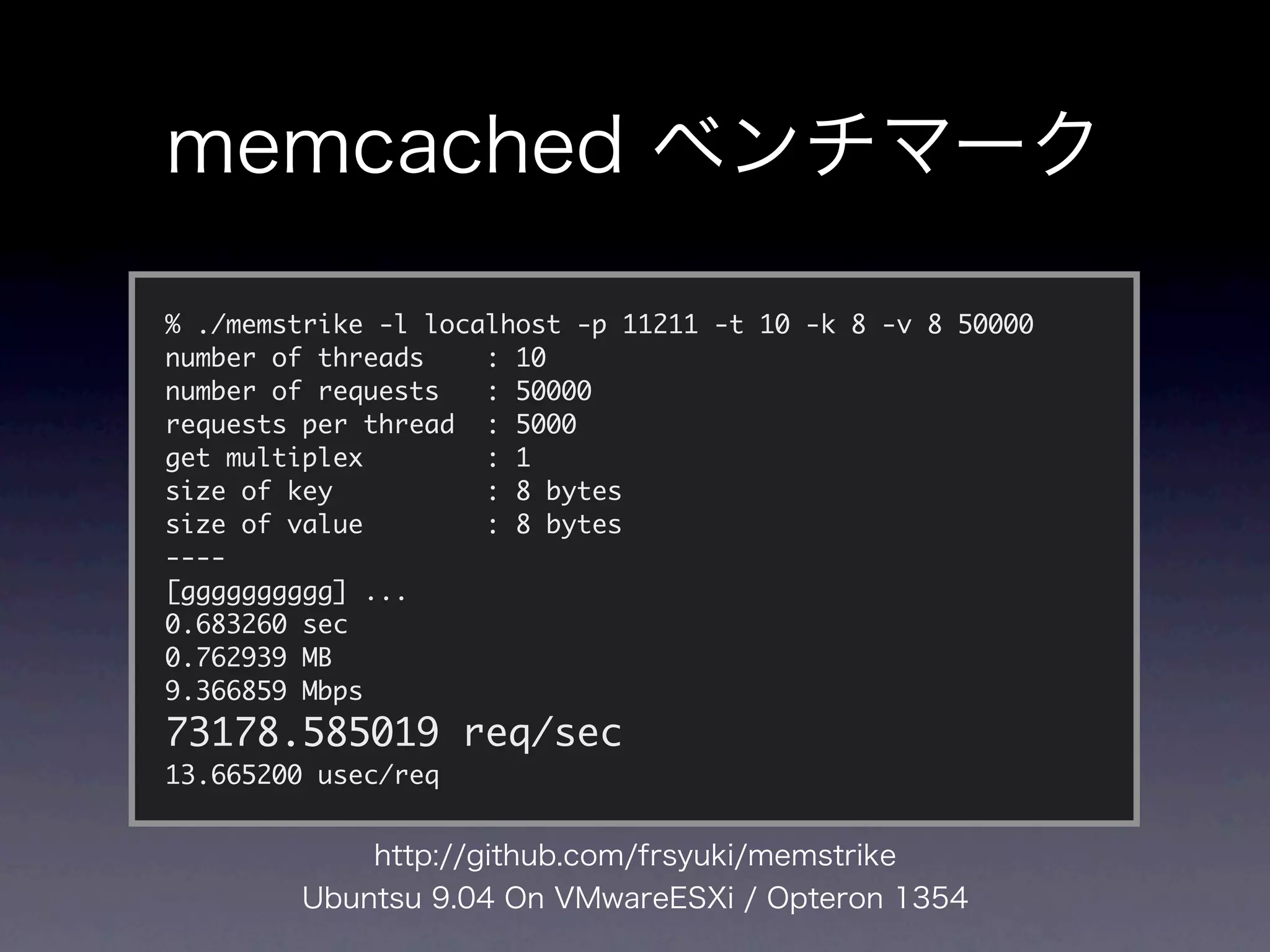 % ./memstrike -l localhost -p 11211 -t 10 -k 8 -v 8 50000
number of threads    : 10
number of requests   : 50000
requests per thread : 5000
get multiplex        : 1
size of key          : 8 bytes
size of value        : 8 bytes
----
[gggggggggg] ...
0.683260 sec
0.762939 MB
9.366859 Mbps
73178.585019 req/sec
13.665200 usec/req
 
