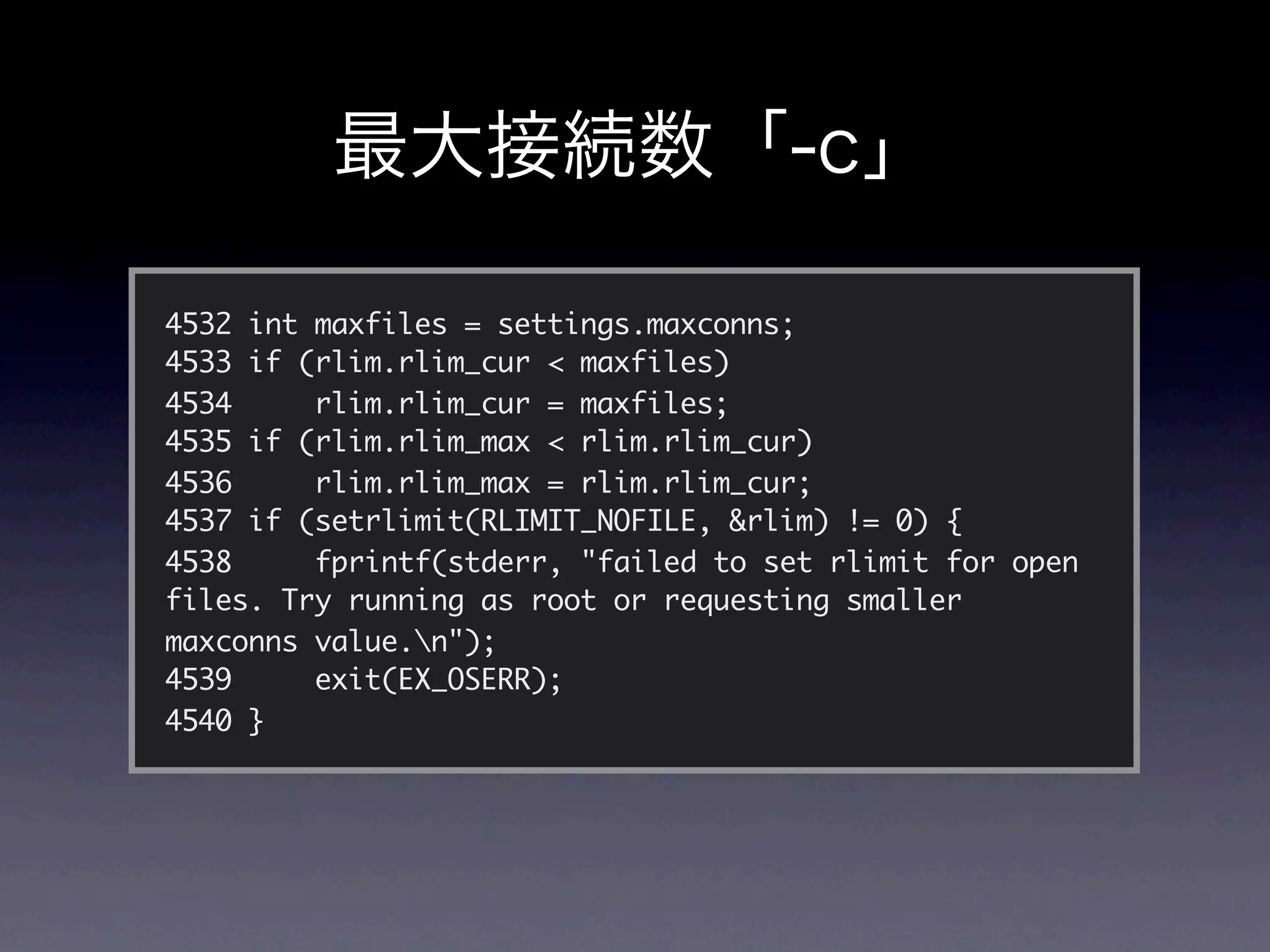 4532 int maxfiles = settings.maxconns;
4533 if (rlim.rlim_cur < maxfiles)
4534     rlim.rlim_cur = maxfiles;
4535 if (rlim.rlim_max < rlim.rlim_cur)
4536     rlim.rlim_max = rlim.rlim_cur;
4537 if (setrlimit(RLIMIT_NOFILE, &rlim) != 0) {
4538     fprintf(stderr, "failed to set rlimit for open
files. Try running as root or requesting smaller
maxconns value.n");
4539     exit(EX_OSERR);
4540 }
 