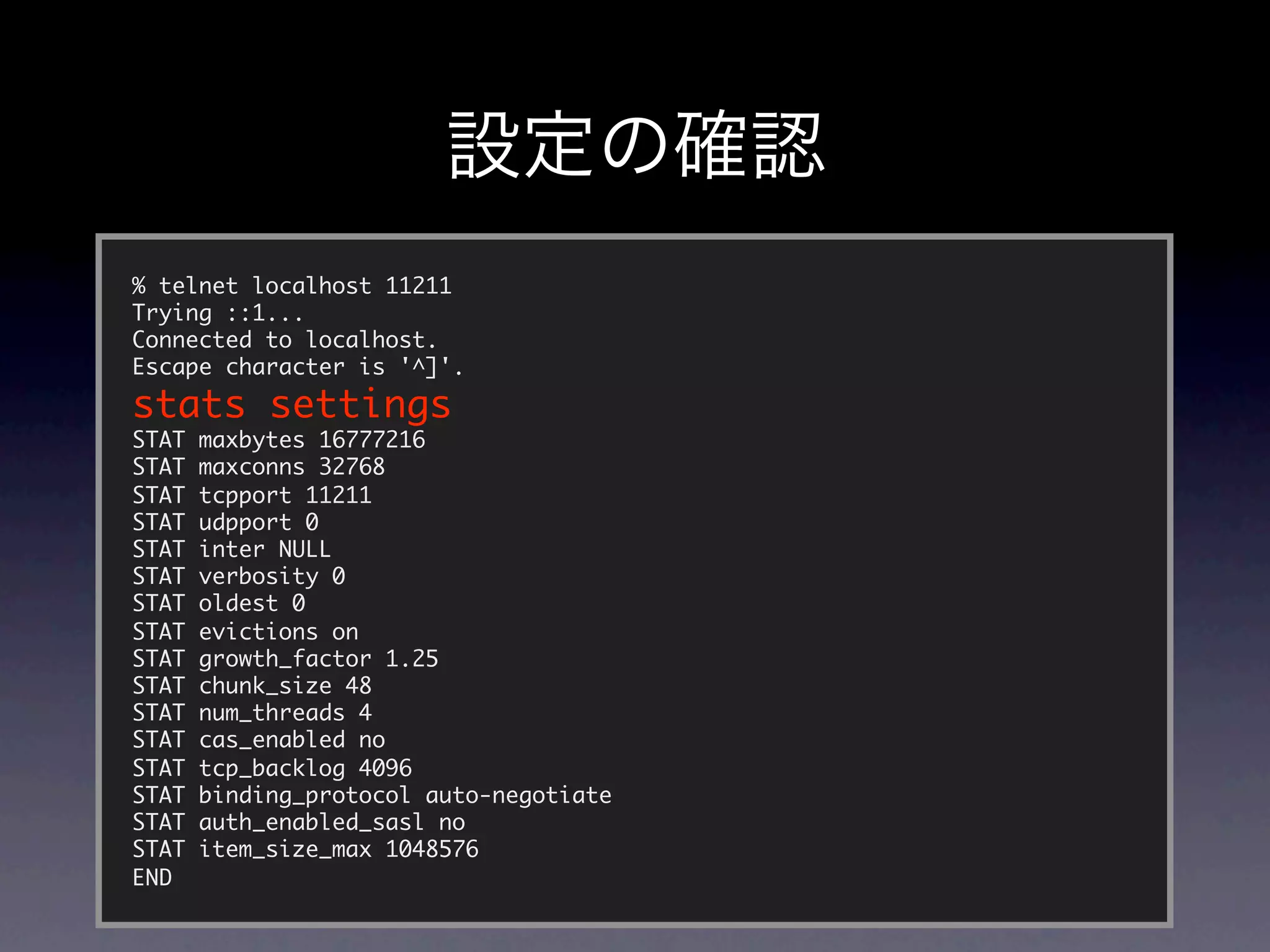 % telnet localhost 11211
Trying ::1...
Connected to localhost.
Escape character is '^]'.
stats settings
STAT   maxbytes 16777216
STAT   maxconns 32768
STAT   tcpport 11211
STAT   udpport 0
STAT   inter NULL
STAT   verbosity 0
STAT   oldest 0
STAT   evictions on
STAT   growth_factor 1.25
STAT   chunk_size 48
STAT   num_threads 4
STAT   cas_enabled no
STAT   tcp_backlog 4096
STAT   binding_protocol auto-negotiate
STAT   auth_enabled_sasl no
STAT   item_size_max 1048576
END
 