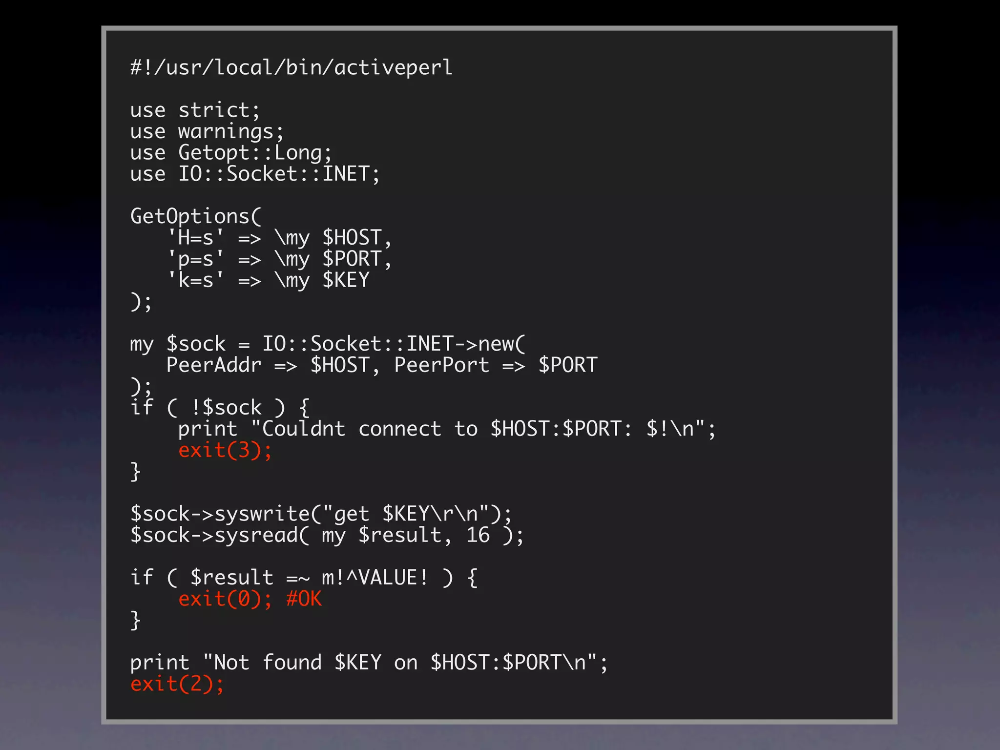 #!/usr/local/bin/activeperl

use   strict;
use   warnings;
use   Getopt::Long;
use   IO::Socket::INET;

GetOptions(
   'H=s' => my $HOST,
   'p=s' => my $PORT,
   'k=s' => my $KEY
);

my $sock = IO::Socket::INET->new(
   PeerAddr => $HOST, PeerPort => $PORT
);
if ( !$sock ) {
    print "Couldnt connect to $HOST:$PORT: $!n";
    exit(3);
}

$sock->syswrite("get $KEYrn");
$sock->sysread( my $result, 16 );

if ( $result =~ m!^VALUE! ) {
    exit(0); #OK
}

print "Not found $KEY on $HOST:$PORTn";
exit(2);
 