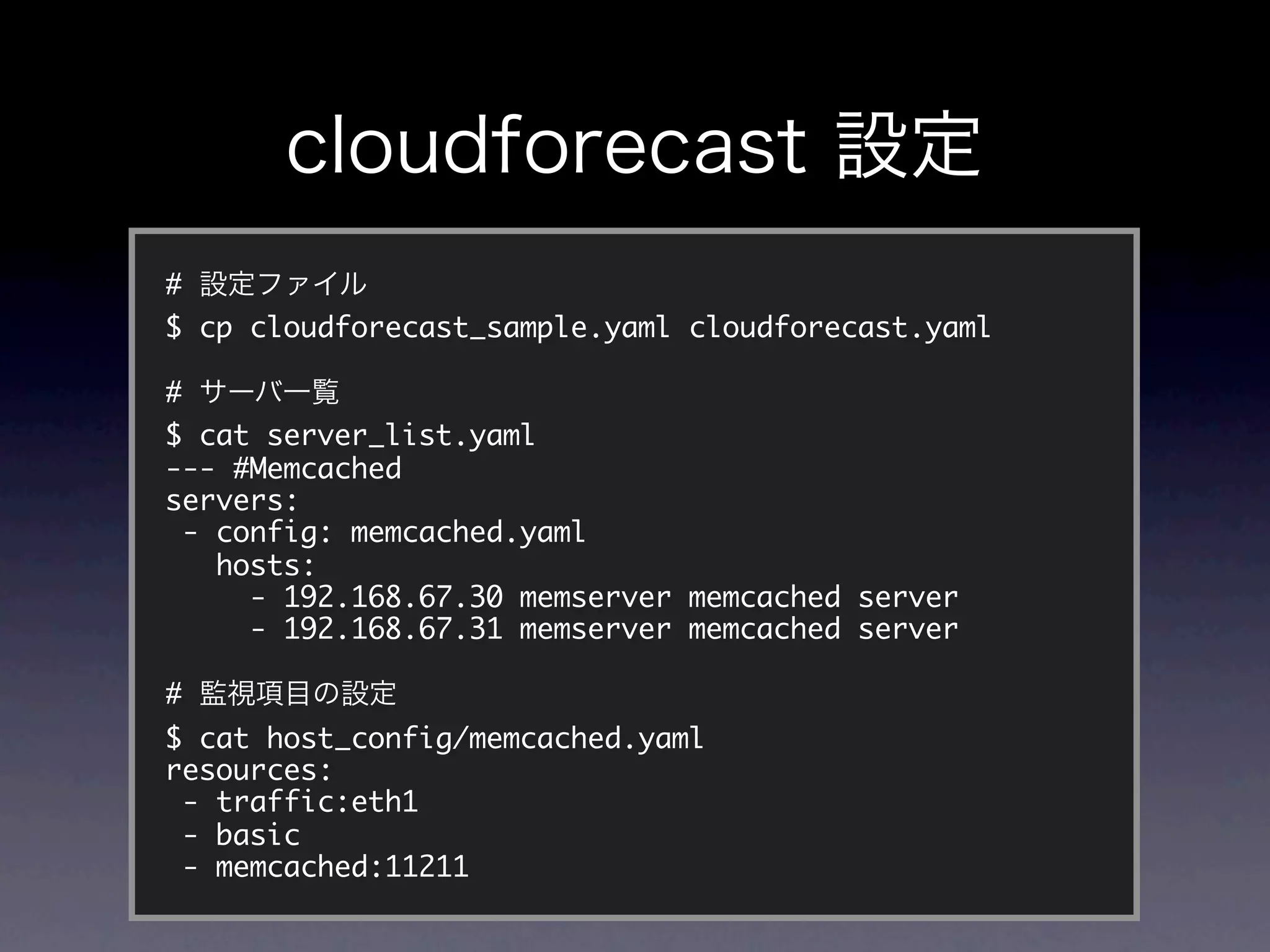 #
$ cp cloudforecast_sample.yaml cloudforecast.yaml

#
$ cat server_list.yaml
--- #Memcached
servers:
 - config: memcached.yaml
   hosts:
     - 192.168.67.30 memserver memcached server
     - 192.168.67.31 memserver memcached server

#
$ cat host_config/memcached.yaml
resources:
 - traffic:eth1
 - basic
 - memcached:11211
 