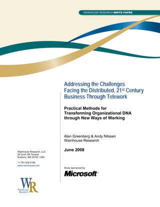 Addressing the Challenges
                          Facing the Distributed, 21st Century
                          Business Through Telework
                          Practical Methods for
                          Transforming Organizational DNA
                          through New Ways of Working



                          Alan Greenberg & Andy Nilssen
                          Wainhouse Research

Wainhouse Research, LLC
                          June 2008
34 Duck Hill Terrace
Duxbury, MA 02332 USA

+1.781.934.6165
www.wainhouse.com
                          Study sponsored by:
 
