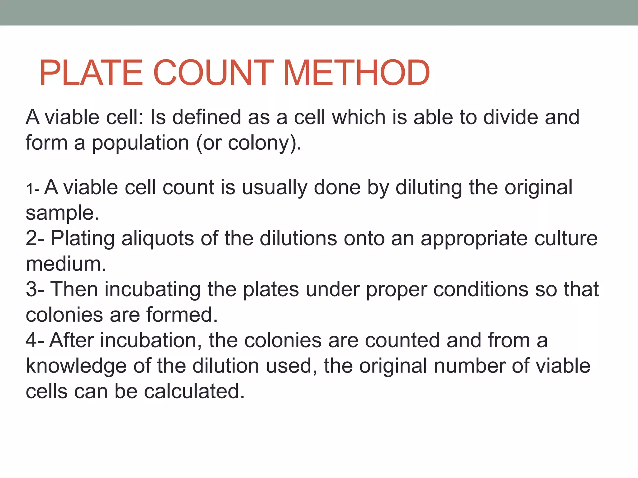 PLATE COUNT METHOD
A viable cell: Is defined as a cell which is able to divide and
form a population (or colony).
1- A viable cell count is usually done by diluting the original
sample.
2- Plating aliquots of the dilutions onto an appropriate culture
medium.
3- Then incubating the plates under proper conditions so that
colonies are formed.
4- After incubation, the colonies are counted and from a
knowledge of the dilution used, the original number of viable
cells can be calculated.
 