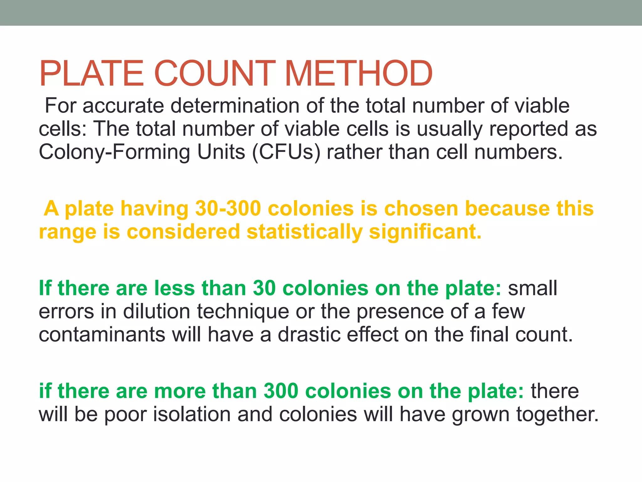 For accurate determination of the total number of viable
cells: The total number of viable cells is usually reported as
Colony-Forming Units (CFUs) rather than cell numbers.
A plate having 30-300 colonies is chosen because this
range is considered statistically significant.
If there are less than 30 colonies on the plate: small
errors in dilution technique or the presence of a few
contaminants will have a drastic effect on the final count.
if there are more than 300 colonies on the plate: there
will be poor isolation and colonies will have grown together.
PLATE COUNT METHOD
 