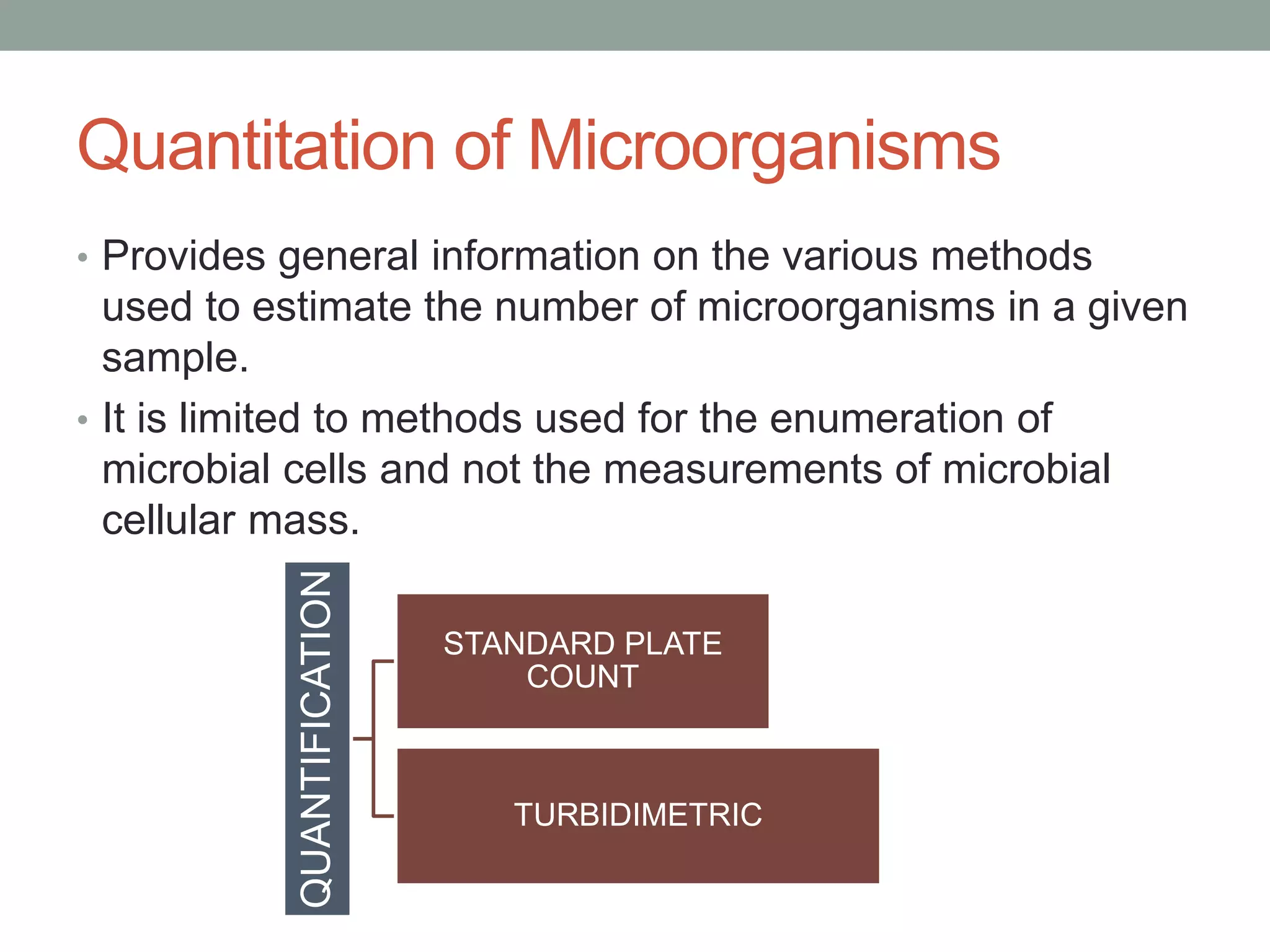 Quantitation of Microorganisms
• Provides general information on the various methods
used to estimate the number of microorganisms in a given
sample.
• It is limited to methods used for the enumeration of
microbial cells and not the measurements of microbial
cellular mass.
QUANTIFICATION
STANDARD PLATE
COUNT
TURBIDIMETRIC
 